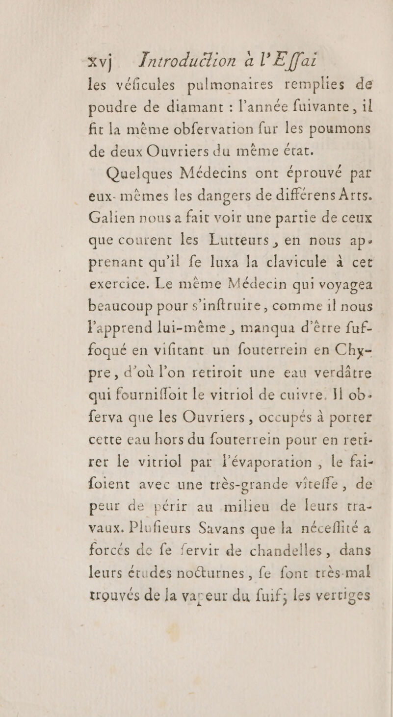 les véficules pulmonaires remplies de poudre de diamant : l'année fuivante, il fit la méme obfervarion fur les poumons de deux Ouvriers du méme état. Quelques Médecins ont éprouvé par eux- memes les dangers de differens Arts. Galien nous a fait voir une partie de ceux que courent les Lutteurs , en nous ap. prenant qu'il fe luxa la clavicule à cet exercice. Le méme Médecin qui voyagea beaucoup pour s'inftruire, comme il nous l'apprend lui-même , manqua d’être fuf- foqué en vifitant un fouterrein en Chy- pre, d’où l'on retiroit une eau verdâtre qui fourniffoit le vitriol de cuivre. H ob. ferva que les Ouvriers , occupés à porter cette eau hors du fouterrein pour en reti- rer le vitriol par l'évaporation , le fai- foient avec une trés-grande vitelfe, de peur de périr au milieu de leurs tra- vaux. Plufieurs Savans que la néceflité a forcés de fe fervir de chandelles, dans leurs études nocturnes, fe font très-mal trouvés de la vareur du fuif; les vertiges