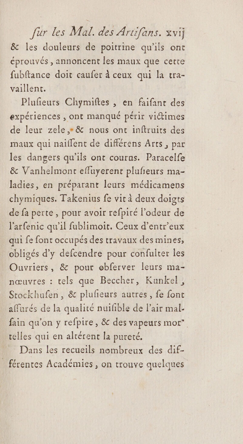 &amp; les douleurs de poitrine qu'ils ont éprouvés , annoncent les maux que cette fubftance doit caufer à ceux qui la tra- vaillent. Plufieuts Chymiftes , en faifant des expériences , ont manqué périr victimes de leur zele,*&amp; nous ont inftruits des maux qui naiffent de différens Arts , par les dangers qu'ils ont courns. Paracelfe &amp; Vanhelmont effuyerent plufieurs ma- ladies, en préparant leurs médicamens chymiques. Takenius fe vit à deux doigts de fa perte , pour avoir refpité l'odeur de l'arfenic qu'il fublimoit. Ceux d'entr'eux qui fe font occupés des travaux des mines, obligés d'y defcendre pour confulter les Ouvriers, &amp; pour ebferver leurs ma- nœuvres : tels que Beccher, Kunkel, Stockhufen , &amp; plufieurs autres, fe font affurés de la qualité nuifible de l'air mal- fain qu'on y refpire, &amp; des vapeurs mor” telles qui en altérent la pureté, Dans les recueils nombreux des dif- _ férentes Académies , on trouve quelques