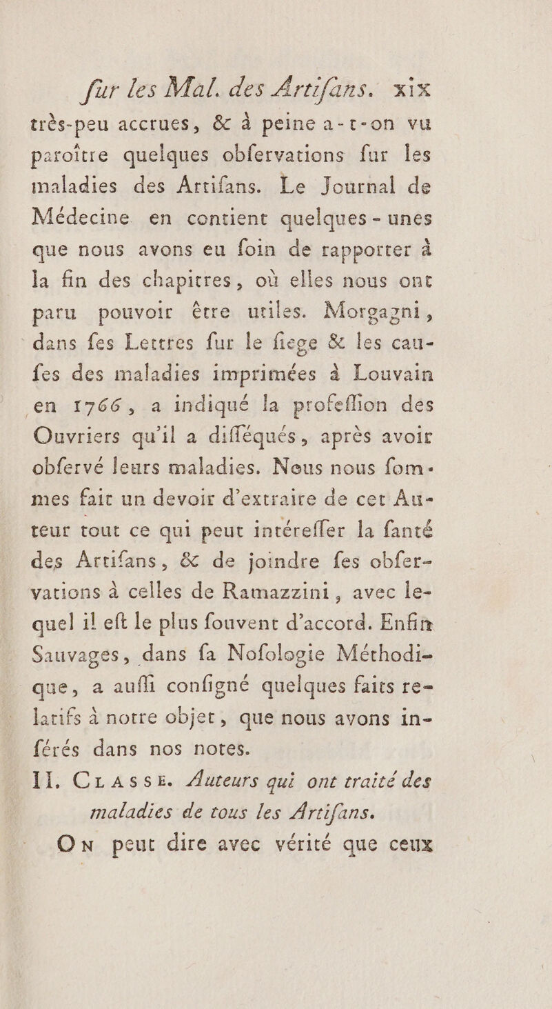 très-peu accrues, &amp; à peine a-t-on vu paroitre quelques obfervations fur les maladies des Artifans. Le Journal de Médecine en contient quelques - unes que nous avons eu foin de rapporter à la fin des chapitres, où elles nous ont paru pouvoir étre utiles. Morgagni, dans fes Lettres fur le fiege &amp; les cau- fes des maladies imprimées à Louvain en 1766, a indiqué la profeflion des Ouvriers qu'il a difféqués, après avoir obfervé leurs maladies. Nous nous fom- mes fait un devoir d'extraire de cet Au- teur tout ce qui peut intéreffer la fanté des Artifans, &amp; de joindre fes obfer- vations à celles de Ramazzini, avec le- quel i! eft le plus fouvent d'accord. Enfin Sauvages, dans fa Nofologie Méthodi- que, a aufli configné quelques faits re- latifs à notre objet, que nous avons in- férés dans nos notes. II. Crasse. Auteurs qui ont traité des maladies de tous les Artifans. Ow peut dire avec vérité que ceux