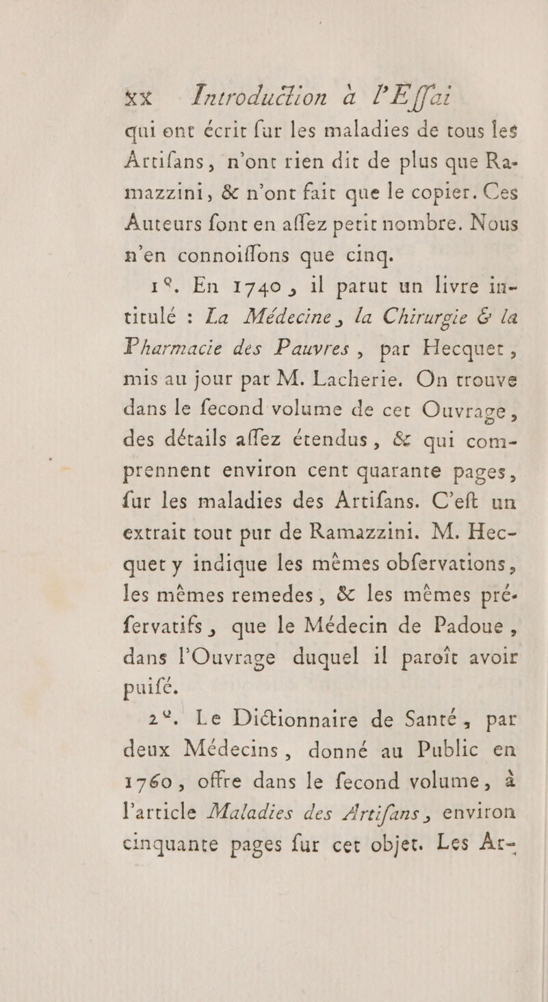 qui ent écrit far les maladies de tous les Ârtifans, n'ont rien dit de plus que Ra- mazzini, &amp; n'ont fait que le copier. Ces Auteurs font en affez petit nombre. Nous n'en connoiffons que cinq. 19, En 1740 , 1l parut un livre in- uitulé : La Médecine, la Chirurgie &amp; la Pharmacie des Pauvres, par Hecquet, mis au jour par M. Lacherie. On trouve dans le fecond volume de cet Ouvrage, des détails affez étendus, &amp; qui com- prennent environ cent quarante pages, fur les maladies des Artifans. C'eft un extrait tout pur de Ramazzini. M. Hec- quet y indique les mêmes obfervations, les mêmes remedes, &amp; les mêmes pré- fervatifs , que le Médecin de Padoue, dans l'Ouvrage duquel il paroit avoir puifc. 2°, Le Dictionnaire de Santé, par deux Médecins, donné au Public en 1760, offre dans le fecond volume, à l'article Maladies des Artifans, environ cinquante pages fur cet objet. Les Ar-