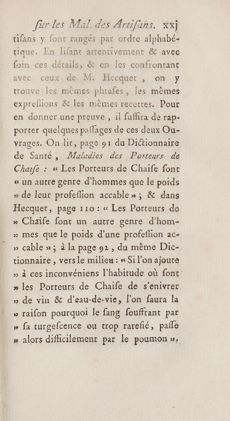 as: Mal. des Artifans. xx] tifans y font rangés par ordre alphabé- tique. En lifant attentivement &amp; avec foin ces détails, &amp; en 1 avec ceux de M. Hecquet , on y trouve les mêmes phroles, les mêmes expreífions &amp; - mêmes recettes. Pour en donner une preuve , il fuffira de rap- porter quelques paífages de ces deux Ou- vrages. On lit, page 91 du Dictionnaire de Santé, Maladies des Porteurs de Chafe : « Les Porteurs de Chaife font « un autre genre d'hommes que le poids » de leur profeífion accable » ; &amp; dans Hecquet, page 110: « Les Porteurs de » Chaife font un autre genre d'hom- » mes que le poids d'une profeffion ac- » cable »; à [a page 92 , du méme Dic- tionnaire , versle milieu : « Sil'on ajoute » à ces inconvéniens l'habitude où font »les Porteurs de Chaife de s'enivrer » de vin &amp; d’eau-de-vie, l'on faura la » raifon pourquoi le fang fouffrant pat » fa turgefcence ou trop rarefié, pañle » alors difficilement par le poumon »,