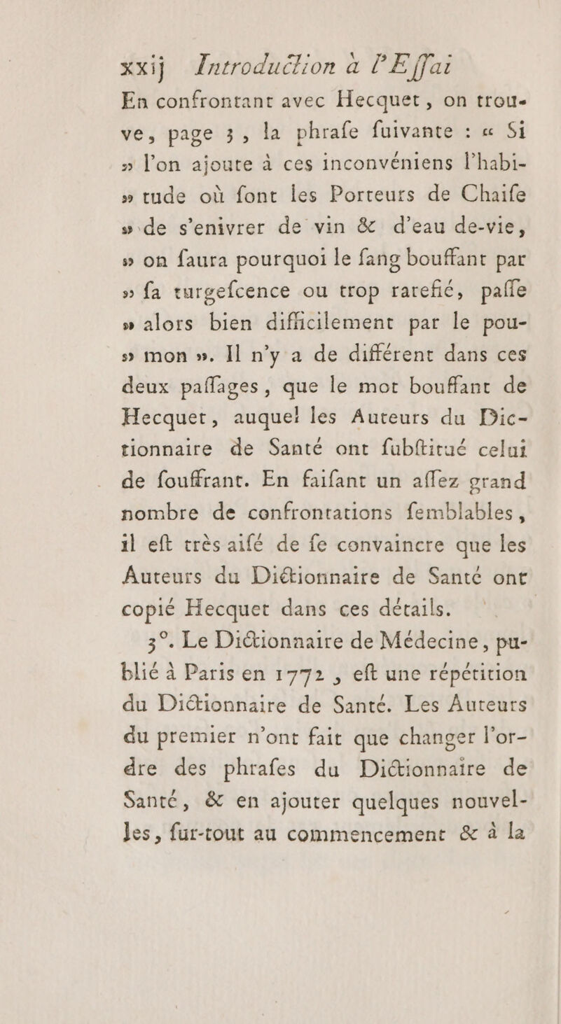 En confrontant avec Hecquet, on trou- ve, page 3, la phrafe fuivante : « Si » l'on ajoute à ces inconveniens l'habi- » tude où font les Porteurs de Chaife »:de s'enivrer de vin &amp; d'eau de-vie, » on faura pourquoi le fang bouffant par » fa turgefcence ou trop rarefic, paffe » alors bien difficilement par le pou- » mon ». Il n'y a de différent dans ces deux paífages, que le mot bouffant de Hecquet, auque! les Auteurs du Dic- tionnaire de Santé ont fublftitué celui de fouffrant. En faifant un affez grand nombre de confrontations femblables, il eft très aifé de fe convaincre que les Auteurs du Di&amp;ionnaire de Santé ont copié Hecquet dans ces détails. | 3°. Le Dictionnaire de Médecine, pu- blié à Paris en 1772 , eft une répétition du Diétionnaire de Santé. Les Auteurs du premier n'ont fait que changer l'or- dre des phrafes du Dictionnaire de Santé, &amp; en ajouter quelques nouvel- les, fur-tout au commencement &amp; à la