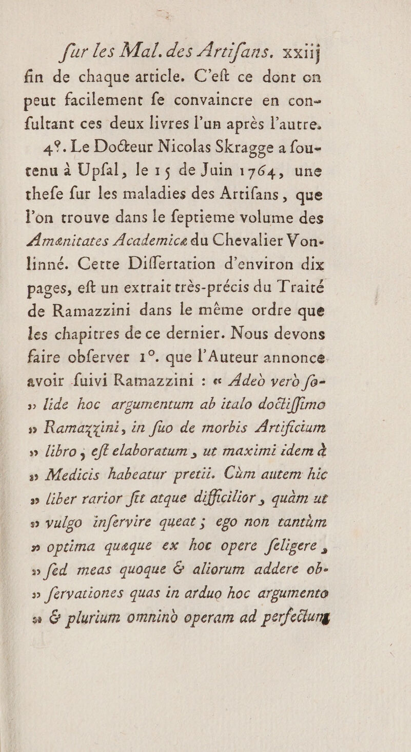 fin de chaque article. C'eft ce dont on peut facilement fe convaincre en con- fultant ces deux livres l'un après l’autre. 4%. Le Docteur Nicolas Skragge a fou- tenu à Upfal, le 15 de Juin 1764, une thefe fur les maladies des Artifans, que l'on trouve dans le feptieme volume des Amanitates Academica du Chevalier Von- linné. Cette Differtation d'environ dix pages, eft un extrait très-précis du Traité de Ramazzini dans le méme ordre que les chapitres de ce dernier. Nous devons faire obferver 1°. que l'Auteur annonce. avoir fuivi Ramazzini : « Aded vero fa- » lide hoc argumentum ab italo docli[Jimo » Ramazzini,in füo de morbis Artificium » libro , eft elaboratum , ut maximi idem à » Medicis habeatur pretii. Cüm autem hic » liber rarior ftt atque difficilior , quàtn ut » vulgo infervire queat ; ego non tantáüm » optima quaque ex hoc opere feligere , » fed meas quoque &amp; aliorum addere ob- » feryationes quas in arduo hoc argumento a &amp; plurium omnind operam ad perfectung