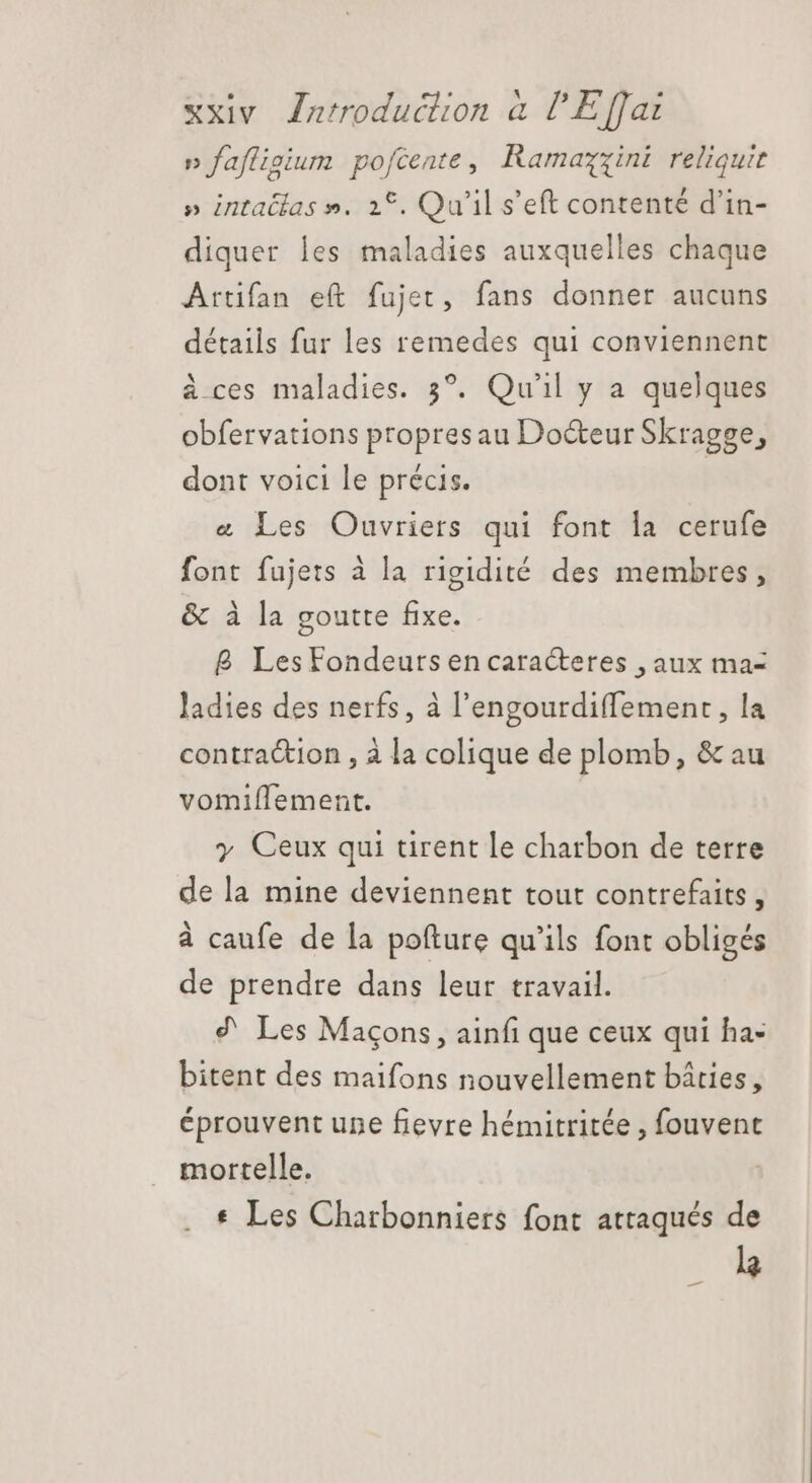 n fafligium pofcente, Ramazzini reliquit » intatlas ». 1°. Qu'il s'eft contenté d'in- diquer les maladies auxquelles chaque Artifan eft fujet, fans donner aucuns détails fur les remedes qui conviennent à ces maladies. 3°. Qu'il y a quelques obfervations propresau Do&amp;eur Skragge, dont voici le précis. &amp; Les Ouvriers qui font la cerufe font fujets à la rigidité des membres, &amp; à la goutte fixe. B Les Fondeurs en caracteres , aux ma- ladies des nerfs, à l'engourdiffement , la contraction , à la colique de plomb, &amp; au vomiflement. y Ceux qui tirent le charbon de terre de la mine deviennent tout contrefaits, à caufe de la pofture qu'ils font obligés de prendre dans leur travail. ? Les Maçons, ainfi que ceux qui ha- bitent des maifons nouvellement bâties, éprouvent une fievre hémitritée , fouvent mortelle. * Les Charbonniers font attaqués de la -
