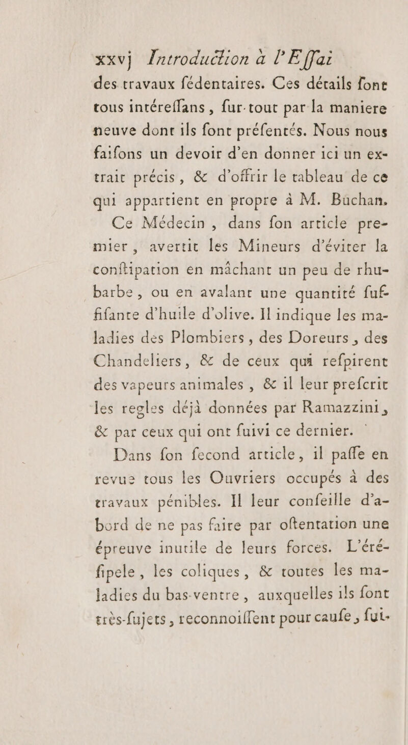 des travaux fédentaires. Ces détails font tous intéreífans , fur-tout par la maniere neuve dont ils font préfentés. Nous nous faifons un devoir d'en donner ici un ex- trait précis, &amp; d'offrir le tableau de ce qui appartient en propre à M. Büchan. Ce Médecin, dans fon article pre- mler, avertit les Mineurs d'éviter la conftipation en máchant un peu de rhu- barbe, ou en avalant une quantité fuf fifante d'huile d'olive. Il indique les ma- ladies des Plombiers , des Doreurs , des Chandeliers, &amp; de ceux qui refpirent des vapeurs animales , &amp; il leur prefcrit les regles déjà données par Ramazzini , &amp; par ceux qui ont fuivi ce dernier. Dans fon fecond article, il paffe en revu? tous les Ouvriers occupés à des travaux pénibles. Il leur confeille d'a- bord de ne pas faire par oftentation une épreuve inutile de leurs forces. L'éré- fipele, les coliques, &amp; toutes les ma- ladies du bas.ventre, auxquelles i!s font ttes-fujets reconnoilfent pour caufe , fut-