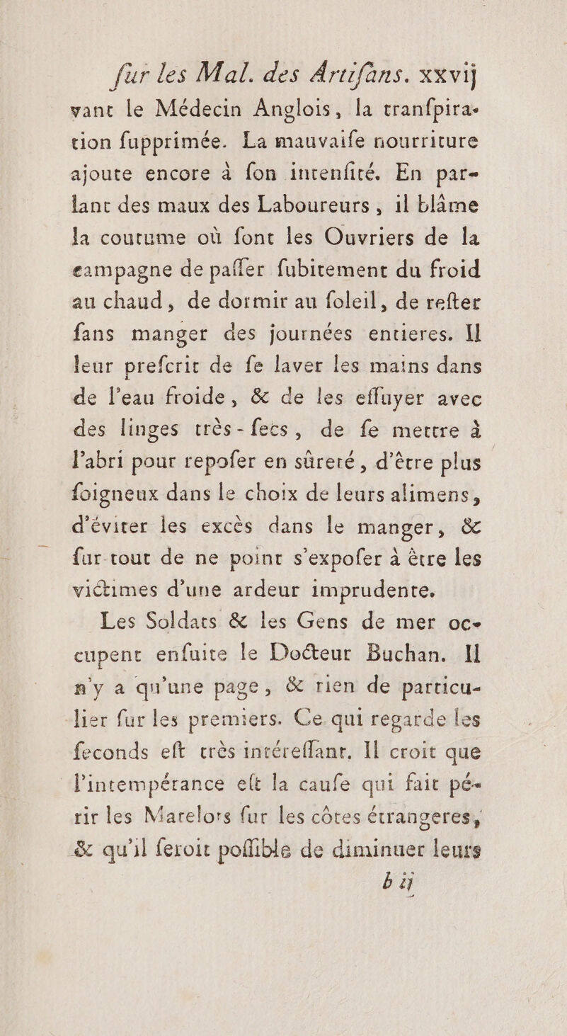 vant le Médecin Anglois, la tranfpira- tion fupprimée. La mauvaife nourriture ajoute encore à fon intenfité. En par- lant des maux des Laboureurs , il blárae la coutume où font les Ouvriers de la exmpagne de paffer fubitement du froid au chaud, de dormir au foleil, de refter fans manger des journées entieres. ll leur prefcrit de fe laver les mains dans de l'eau froide, &amp; de les effuyer avec des linges trés-fecs, de fe mettre à l'abri pour repofer en süreré , d’être plus foigneux dans le choix de leurs alimens, d'éviter les excés dans le manger, &amp; fur tout de ne point s’expofer à être les victimes d'une ardeur imprudente. Les Soldats &amp; les Gens de mer oc- cupent enfuite le Docteur. Buchan. Il n'y a qu'une page, &amp; rien de particu- lier fur les premiers. Ce. qui regarde les feconds eft trés intéreffanr. Il croit que l'intempérance e(t la caufe qui fait pé- rir les Marelors fur les côtes étrangeres, &amp; qu'il feroit poflible de diminuer leurs bi