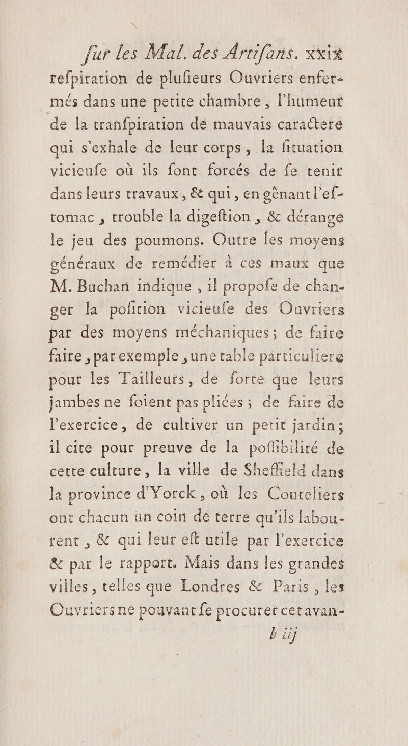 refpiration de plufeurs Ouvriers enfet- més dans une petite chambre , lhumeur de la tranfpiration de mauvais caractere qui s'exhale de leur corps, la fituation vicieufe où ils font forcés de fe tenir dans leurs travaux, &amp; qui, en génantl'ef- tomac , trouble la digeftion , &amp; dérange le jeu des poumons. Outre les moyens généraux de remédier à ces maux que M. Buchan indique , il propofe de chan- ger la pofition vicieufe des Oavriers par des moyens méchaniques; de faire faire , par exemple , une table particuliere pour les Tailleurs, de forte que leurs jambes ne foient pas pliées; de faire de l'exercice, de cultiver un petit jardin; il cite pour preuve de la pofhbilité de cette culture, la ville de Sheffield dans la province d'Yorck , où les Couteliers ont chacun un coin dé terre qu'ils labou- rent , &amp; qui leur eft utile par l'exercice &amp; par le rapport. Mais dans les grandes villes, telles que Londres &amp; Paris , les Quvricrs ne pouvant fe procurer cetavan- bj