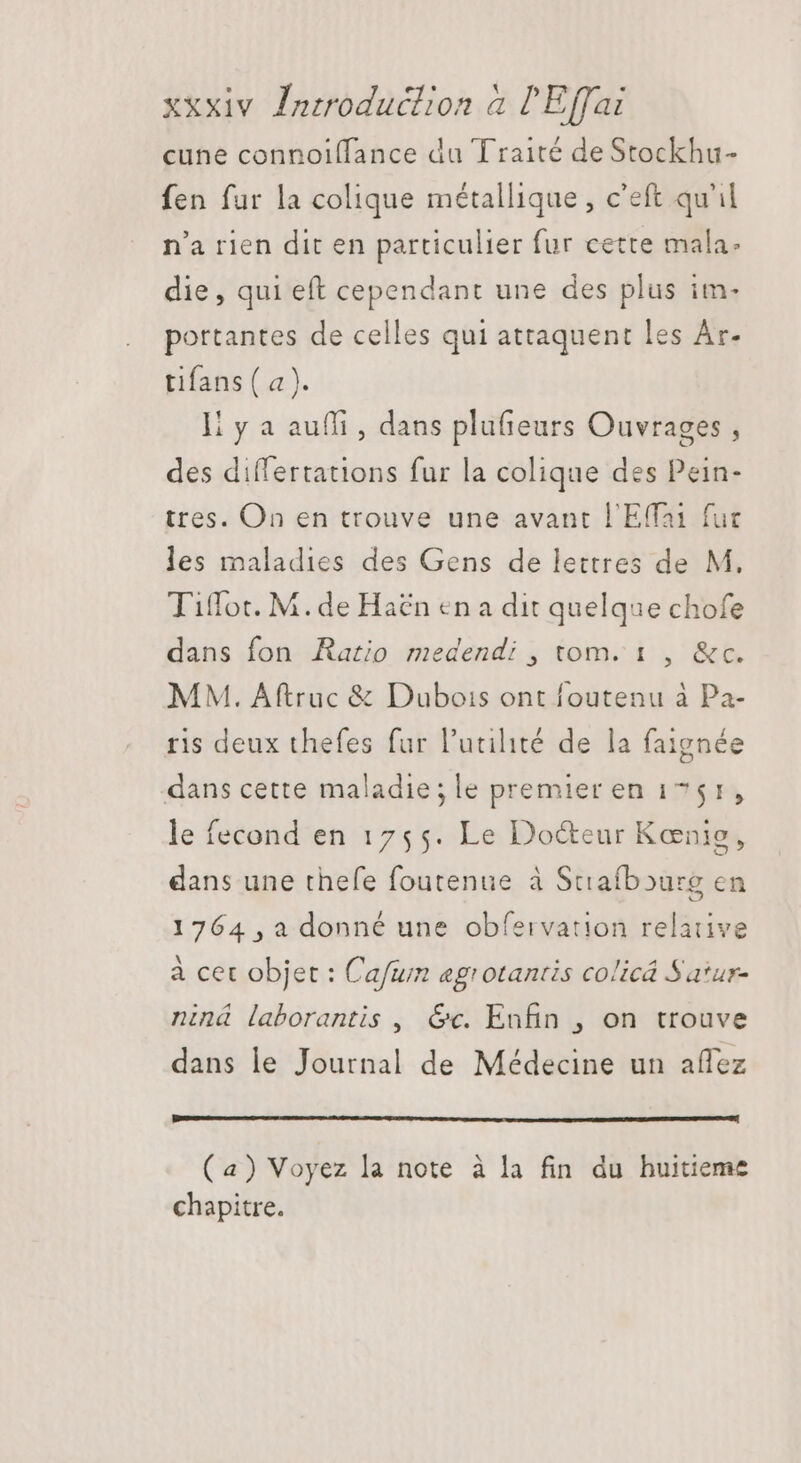cune connoiffance du Traité deStockhu- fen fur la colique métallique , c'eft qu'il n'a rien dit en particulier fur cette mala: die, qui eft cependant une des plus im- portantes de celles qui attaquent les Ar- tifans ( a). li y a auffi , dans plufieurs Ouvrages , des differtations fur la colique des Pein- tres. On en trouve une avant l'Effai fuc les maladies des Gens de lettres de M, Tiffot. M.de Haën en a dit quelque chofe dans fon Ratio medendi , tom. 1 , &c. MM. Aftruc & Dubois ont foutenu à Pa- ris deux thefes fur l'utilité de la faignée dans cette maladie;le premier en 1751, le fecond en 1755. Le Doéteur Konie, dans une thefe foutenue à Strafbourg en 1764 ,a donné une obfervation relative à cet objet : Cafum agrotantis colicá Satur- niná laborantis , &c. Enfin , on trouve dans le Journal de Médecine un affez (a) Voyez la note à la fin du huitieme chapitre.
