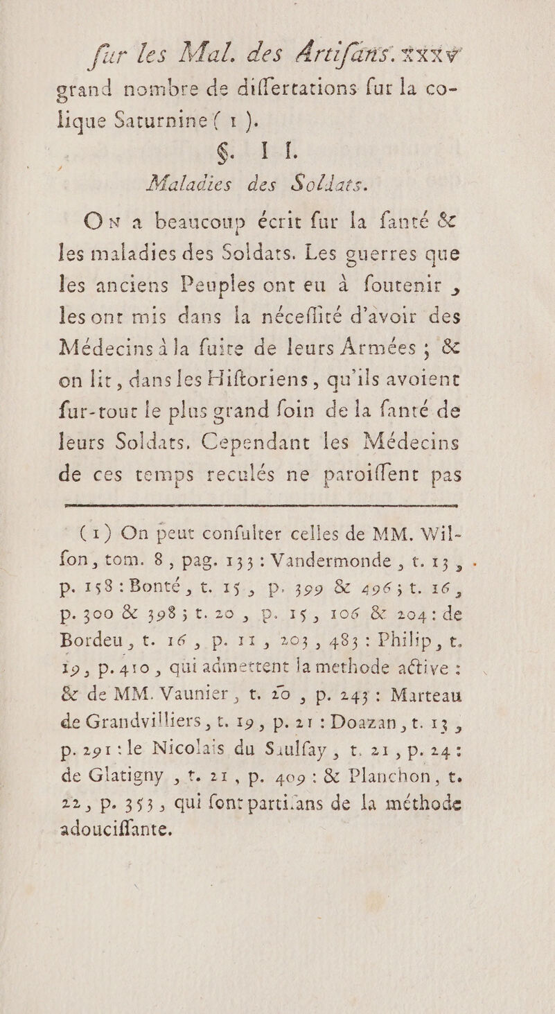 grand nombre de differtations fut la co- lique Saturnine( 1 ). q.i Maladies des Sollats. On a beaucoup écrit fur la fanté & les maladies des Soldats. Les guerres que les anciens Peuples ont eu à foutenir , les ont mis dans la néceflité d’avoir des Médecins à la fuite de leurs Armées ; & on lit, dansles Hiftoriens , qu'ils avoient fur-tout le plus grand foin de la fanté de leurs Soldats, Cependant les Médecins de ces temps reculés ne paroiffent pas ( 1) On peut confulter celles de MM. Wil- fon, tom. 8, pag. 153: Vandermonde , t. 15, . p. 258-: Bonte,. t5 15 Dion. do6 s tiE6» p.300 & 53985 t. 20 , p. 15, 106 & 204: de Bordeu, t. 16 ,, p. 11 y 203 ; 485 ^ Philip, t. 19, p. 410 , qui admettent la methode active : & de MM. Vaunier, t. Zo , p. 243: Marteau de Grandvilliers , t. 19 , p. 21 : Doazan , t. 13, p.2o1:le Nicolais du Siulfay , t. 21, p.24: de Glatigny , t. 21, p. 409 : & Planchon, t. 22, p. 353 , qui font parti:ans de la méthode adouciffante.