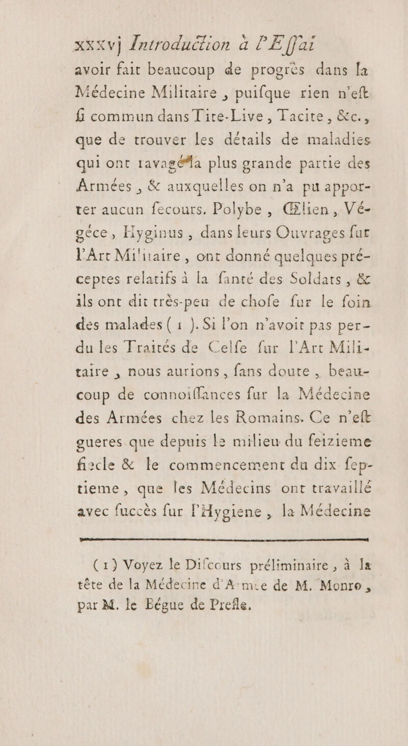 avoir fait beaucoup de progrès dans la Médecine Militaire , puifque rien n'eft f commun dans Tite-Live , Tacite , &amp;c., que de trouver les détails de maladies qui ont tavagé^a plus grande partie des Armées , &amp; auxquelles on n'a pu appor- ter aucun fecours. Polybe , Œlien ,. Vé- géce, Hyginus , dans leurs Ouvrages fur l'Art Militaire, ont donné quelques pré- ceptes relatifs à la. fanté des Soldats , &amp; ils ont dit très-peu de chofe fur le foin des malades ( 1 ). Si l'on n'avoit pas per- du les Traités de Celfe fur l'Arc Mili- taire , nous aurions, fans doute , beau- coup de connoi(lances fur la Médecine des Armées chez les Romains. Ce n’eft gueres que depuis l2 milieu du feizieme fiscle &amp; le commencement du dix fep- tieme , que les Médecins ont travaillé avec fuccès fur l'Hygiene , la Médecine (1) Voyez le Difcours préliminaire, à la tête de la Médecine d'A:m.e de M. Monroe, par M. le Bégue de Prefle.