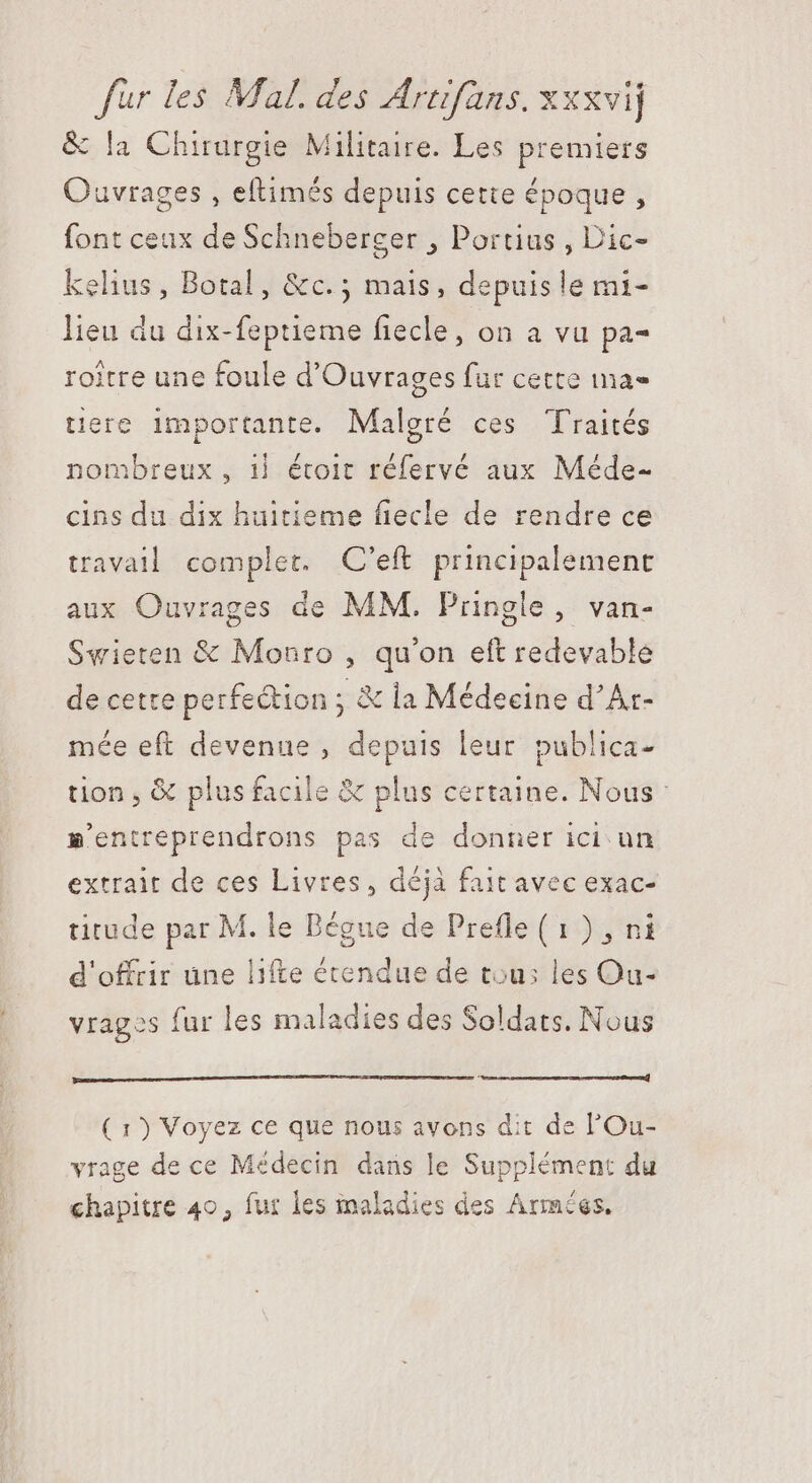 &amp; la Chirurgie Militaire. Les premiers Ouvrages , eftimés depuis cette époque, font ceux de Schneberger , Portius , Dic- kelius, Botal, &amp;c. ; mais, depuis le mi- lieu du dix-feptieme fiecle, on a vu pa- roitre une foule d'Ouvrages fur cette ma- tere importante. Malgré ces Traités nombreux, 1| étoit réfervé aux Méde- cins du dix huitieme fiecle de rendre ce travail complet. C'eft principalement aux Ouvrages de MM. Pringle, van- Swieten &amp; Monro , qu'on eft redevable de cetre perfection ; &amp; la Médecine d’Ar- mée eft devenue , depuis leur publica- tion , &amp; plus facile &amp; plus certaine. Nous m»'entreprendrons pas de donner ici un extrait de ces Livres, déjà fait avec exac- titude par M. le Bégue de Prefle (1) , ni d'offrir une lifte étendue de tou: les Ou- vragos fur les maladies des Soldats. Nous ( 1) Voyez ce que nous avons dit de l'Ou- vrage de ce Médecin dans le Supplément du chapitre 40, fur les maladies des Armées,