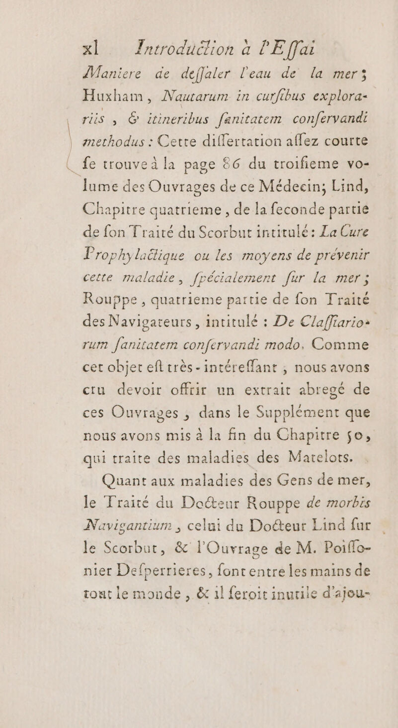 pe JManiere de deffaler l'eau de la mer; Huxham, Nautarum in curftbus explora- ris , &amp; itineribus fanitatem confervandi methodus : Cette dilTertation affez courte Chapitre quatrieme , de la feconde partie de fon Traité du Scorbut intitulé: La Cure Prophylaclique ou les moyens de prévenir cette maladie, fpécialement fur la mer; Rouppe , quatrieme partie de fon Traité des Navigateurs , intitulé : De Claffiarios rum fanitatem confervandi modo, Comme cet objet efl trés - intéreffant ; nous avons ctu devoir offrir un extrait abregé de ces Ouvrages , dans le Supplément que nous avons mis à la fin du Chapitre jo, qui traite des maladies des Matelors. Quant aux maladies des Gens de mer, le Traité du Docteur Rouppe de morbis Navigantium , celui du Docteur Lind fur le Scorbut, &amp; l'Ouvrage de M. Poiffo- nier Defperrieres, font entre les mains de tout le monde , &amp; il feroit inutile d'ajou-