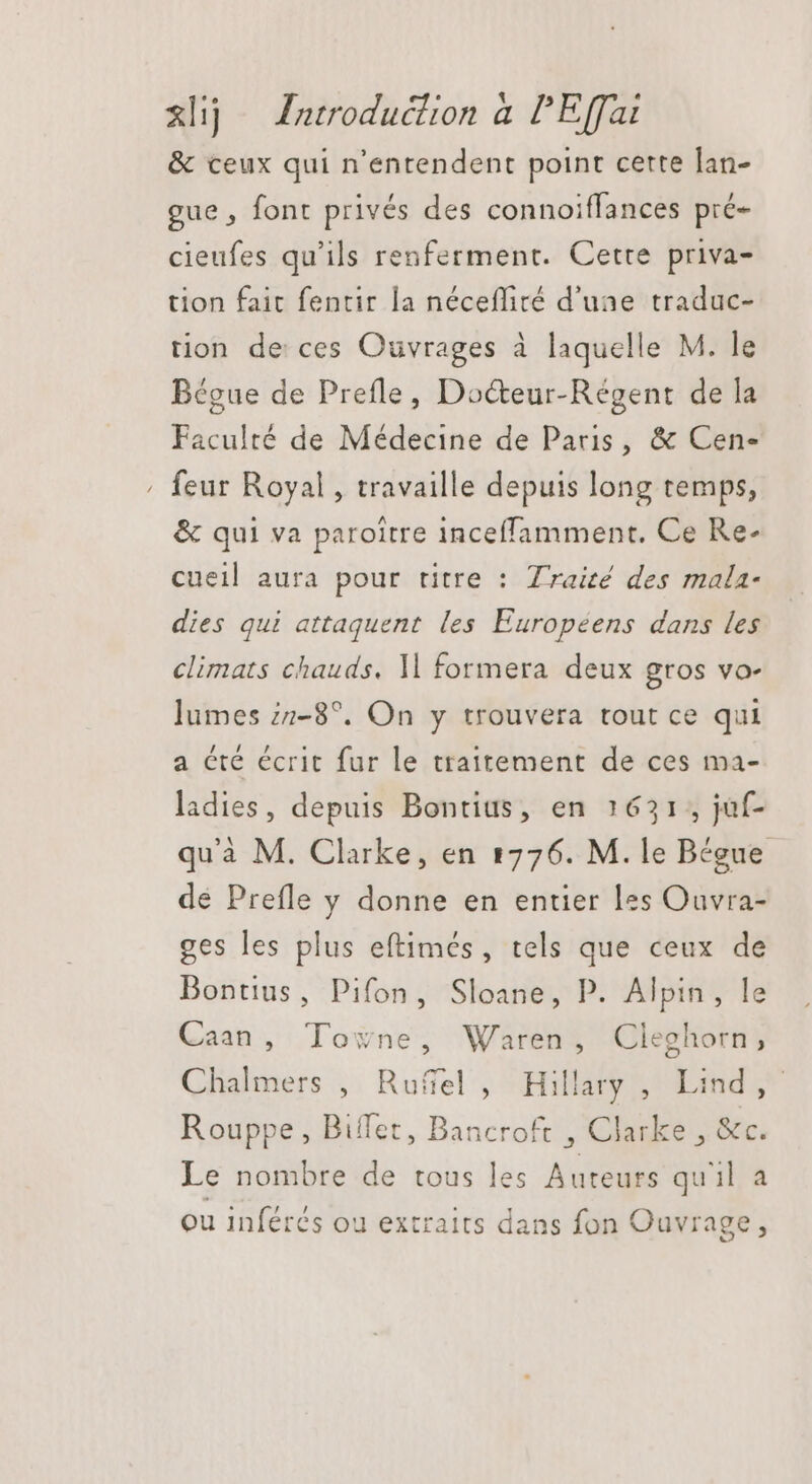 &amp;lij Zarroduclion à lE(fat &amp; ceux qui n’entendent point certe lan- gue , font privés des connoiffances pré- cieufes qu'ils renferment. Cette priva- tion fait fentir la nécefliré d'une traduc- tion de ces Ouvrages à laquelle M. le Bégue de Prefle, Docteur-Régent de la Faculté de Médecine de Paris, &amp; Cen- feur Royal , travaille depuis long temps, &amp; qui va paroitre inceffamment. Ce Re- cueil aura pour titre : Traité des mala- dies qui attaquent les Européens dans les climats chauds. ll formera deux gros vo- lumes 77-8?. On y trouvera tout ce qui a cté écrit fur le traitement de ces ma- ladies, depuis Bontius, en 1631, juf- quà M. Clarke, en 1776. M. le Bégue de Prefle y donne en entier les Ouvra- ges les plus eftimés, tels que ceux de Bontius, Pifon, Sloane, P. Alpin, le Caan, Towne, Waren, Cleghorn, Chalmers , Ruffel , Hillary, Lind, Rouppe , Biffet, Bancroft , Clarke , &amp;c. Le nombre de tous les Auteurs quil a ou inférés ou extraits dans fon Ouvrage,