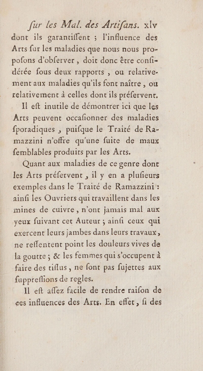 dont ils garantiffent ; l'influence des Arts fur les maladies que nous nous pro- pofons d'obferver , doit donc être confi- dérée fous deux rapports , ou relative- mentaux maladies qu'ils font naître , ou relativement à celles dont ils préfervent, I! eft inutile de démontrer ici que les Arts peuvent occafionner des maladies fporadiques , puifque le Traité de Ra- mazzini n'offre qu'une fuite de maux femblables produits par les Arts. Quant aux maladies de ce genre dont les Arts préfervent , il y en a plufieurs exemples dans le Traité de Ramazzini : ainfi les Ouvriers qui travaillent dans les mines de cuivre , n'ont jamais mal aux yeux fuivant cet Auteur ; ainfi ceux qui exercent leurs jambes dans leurs travaux; ne reffentent point les douleurs vives de la goutte ; &amp; les femmes qui s’occupent à faire des tiflus , ne font pas fujettes aux fuppteflions de regles. | Il eft affez facile de rendre raifon de ces influences des Arts. En effet, fi des