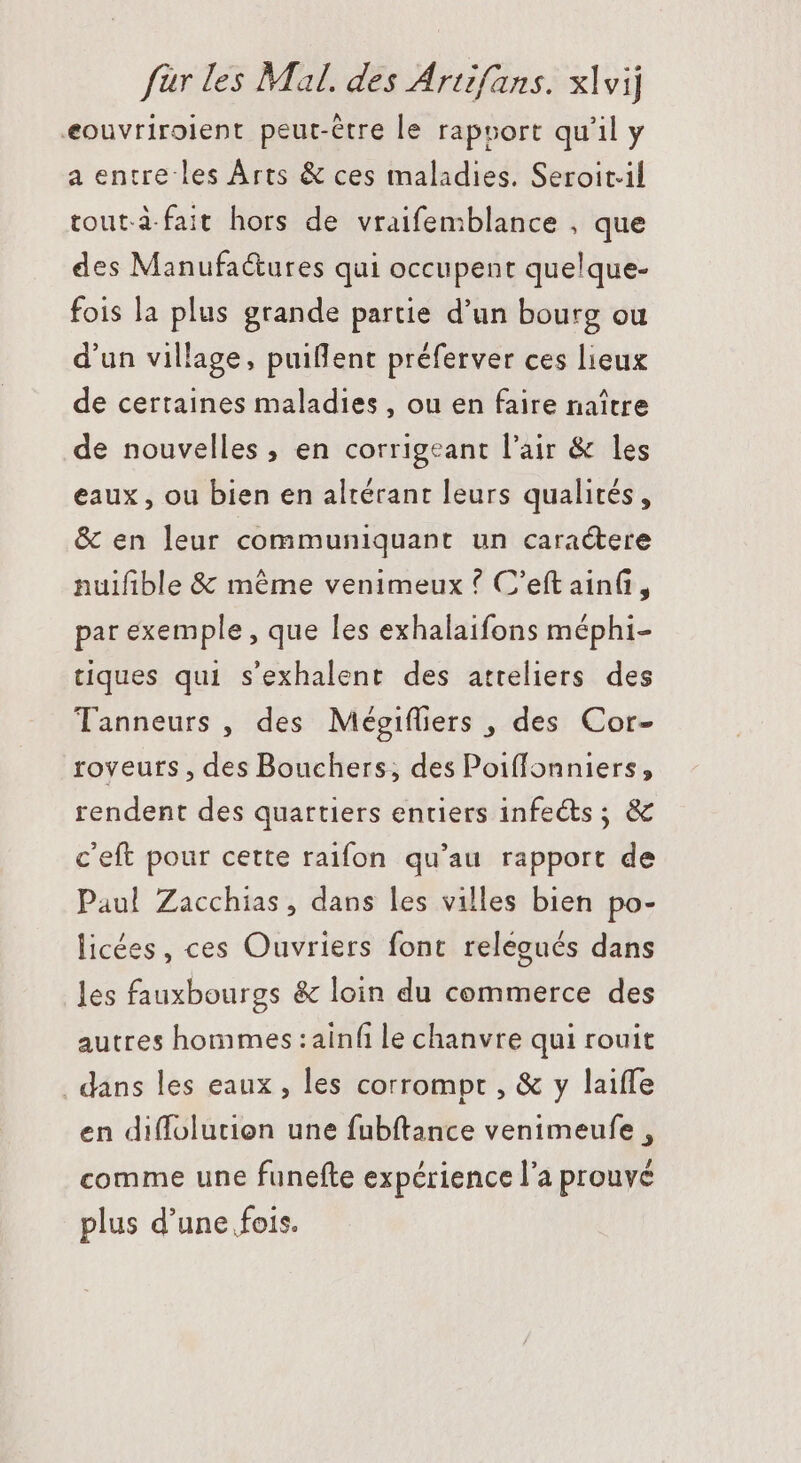 eouvriroient peut-être le rapport qu'il y a entre les Árts &amp; ces maladies. Seroit:il tout.à.fait hors de vraifemblance , que des Manufa&amp;ures qui occupent que!que- fois la plus grande partie d'un bourg ou d'un village, puillent préferver ces lieux de certaines maladies, ou en faire naître de nouvelles , en corrigeant l'air &amp; les eaux, ou bien en altérant leurs qualités, &amp; en leur communiquant un caractere nuifible &amp; méme venimeux ? C'eft ain(i, par exemple, que les exhalaifons méphi- tiques qui s'exhalent des atreliers des Tanneurs , des Mégifliers , des Cor- roveuts , des Bouchers; des Poiffonniers, rendent des quartiers entiers infects ; &amp; c'eft pour cette raifon qu’au rapport de Paul Zacchias , dans les villes bien po- licées, ces Ouvriers font relegués dans les fauxbourgs &amp; loin du commerce des autres hommes :ainfi le chanvre qui rouit . dans les eaux, les corrompt , &amp; y laiffe en diffolutien une fubftance venimeufe , comme une funefte expérience l'a prouvé plus d'une fois.