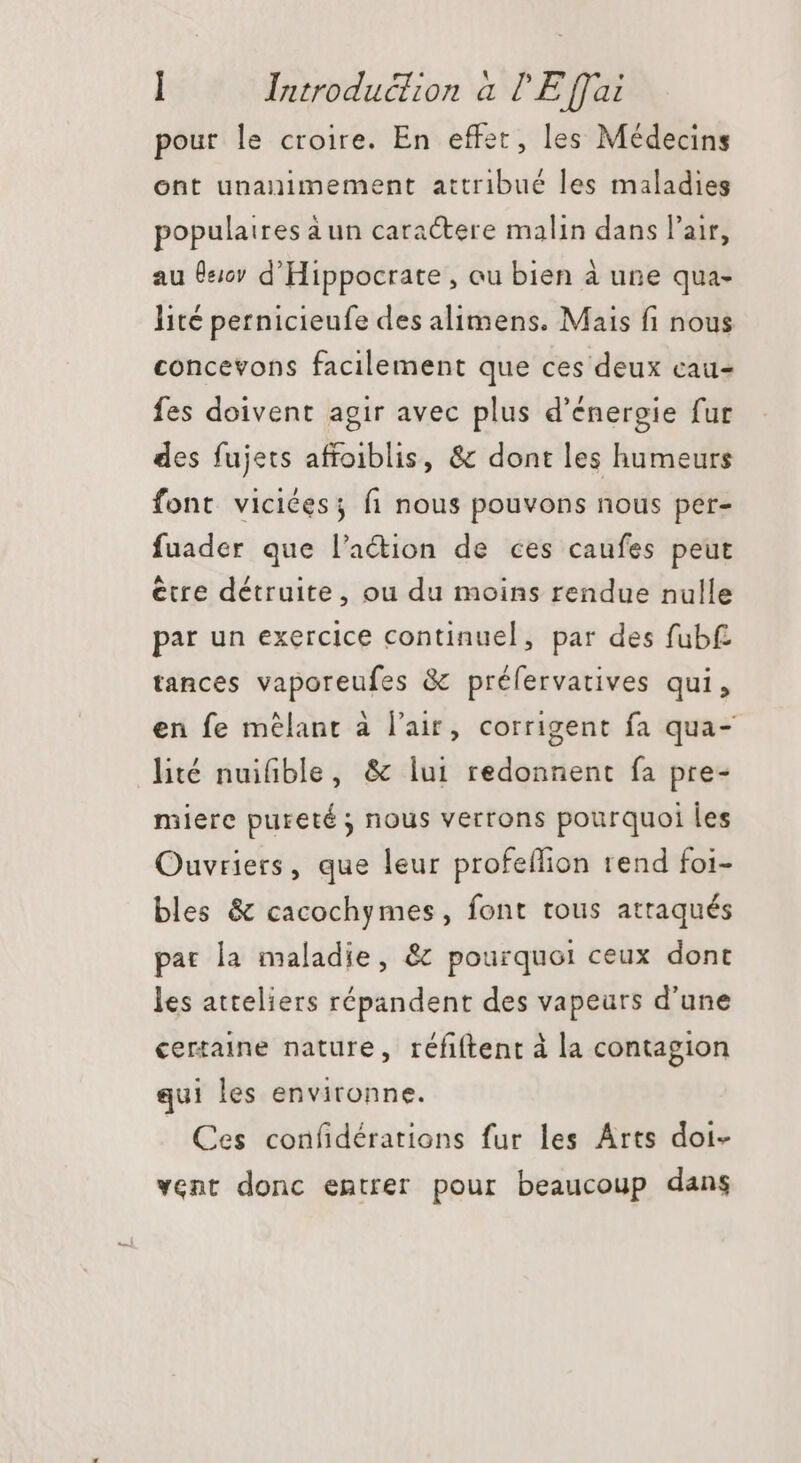 pour le croire. En effet, les Médecins ont unanimement attribué les maladies populaires à un caractere malin dans l'air, au 610 d'Hippocrate , au bien à une qua- lité pernicieufe des alimens. Mais fi nous concevons facilement que ces deux cau- fes doivent agir avec plus d'énergie fur des fujets affoiblis, &amp; dont les humeurs font viciées; fi nous pouvons nous per- fuader que l’action de ces caufes peut être détruite, ou du moins rendue nulle par un exercice continuel, par des fubf tances vaporeufes &amp; préfervatives qui, en fe mélant à l'air, corrigent fa qua- lité nuifible, &amp; lui redonnent fa pre- miere pureté ; nous verrons pourquoi les Ouvriers, que leur profeífion rend foi- bles &amp; cacochymes, font tous atraqués pat la maladie, &amp; pourquoi ceux dont les atteliers répandent des vapeurs d'une certaine nature, réfiftent à la contagion qui les environne. Ces confidérations fur les Arts doi- vent donc entrer pour beaucoup dans
