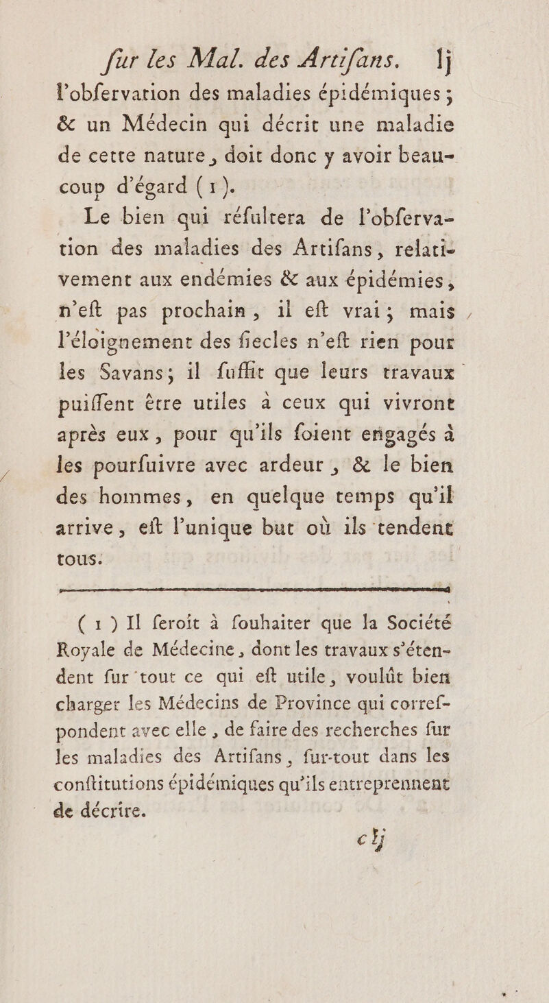 l'obfervarion des maladies épidémiques ; &amp; un Médecin qui décrit une maladie de cette nature, doit donc y avoir beau- coup d'égard (1). Le bien qui réfultera de l'obferva- tion des maladies des Artifans, relati- vement aux endémies &amp; aux épidémies, n'eft pas prochain, il eft vrai; mais, l'éloignement des fiecles n'eft rien pour les Savans; il fufhit que leurs travaux puiffent étre utiles à ceux qui vivront aprés eux, pour qu'ils foient engagés à les pourfuivre avec ardeur , &amp; le bien des hommes, en quelque temps qu'il arrive, eit l'unique but où ils tendent tous. ( 1) Il feroit à fouhaiter que la Société Royale de Médecine , dont les travaux s'éten- dent fur tout ce qui eft utile, voulût bien charger les Médecins de Province qui corref- pondent avec elle , de faire des recherches fur les maladies des Artifans, fur-tout dans les conftitutions épidémiques qu'ils entreprennent de décrire. ch
