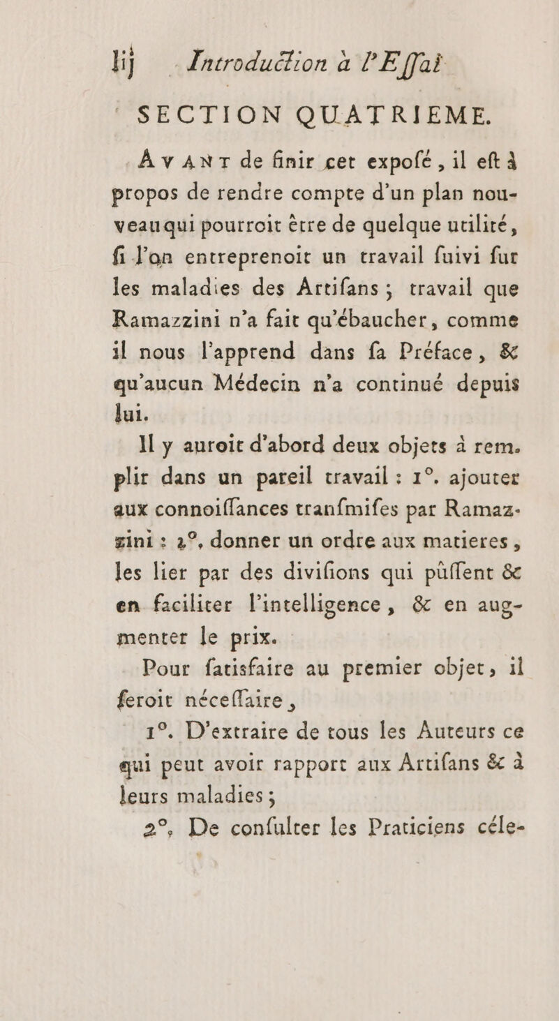 SECTION QUATRIEME. À v AN 1 de finir cet expolé , il eft À propos de rendre compte d'un plan nou- veauqui pourroit erre de quelque utilité, fi lon entreprenoit un travail fuivi fur les maladies des Artifans ; travail que Ramazzini n'a fait qu'ébaucher, comme i| nous l'apprend dans fa Préface, &amp; qu'aucun Médecin n'a continué depuis lui. ll y auroit d'abord deux objets à rem. plir dans un pareil travail : 1?. ajouter aux connoiffances tranfmifes par Ramaz- gini : 2°, donner un ordre aux matieres , les lier par des divifions qui püffent &amp; en faciliter l'intelligence, &amp; en aug- menter le prix. Pour fatisfaire au premier objet, il feroit néceflaire , 1°. D'extraire de tous les Auteurs ce qui peut avoir rapport aux Artifans &amp; à leurs maladies ; 2°, De confulter les Praticiens céle-