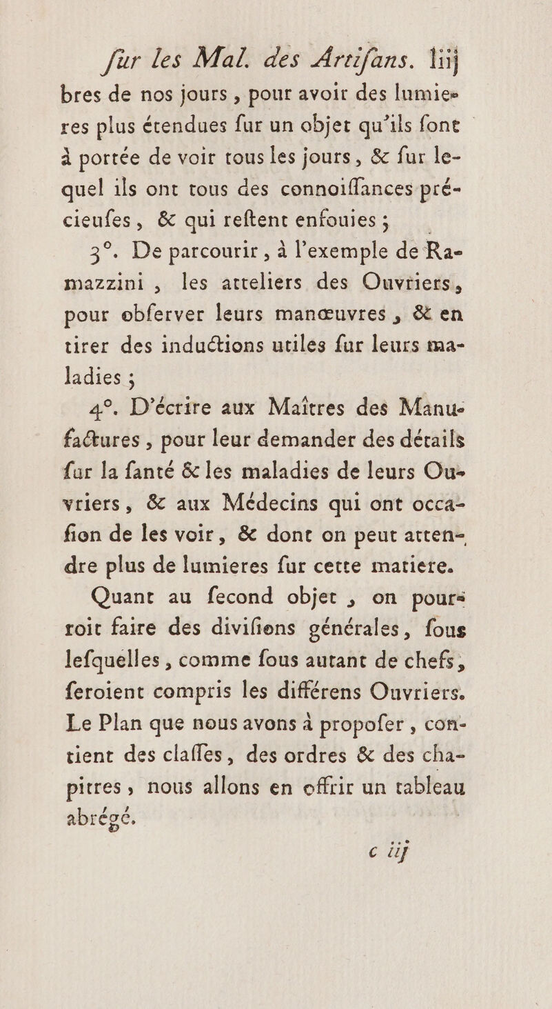 bres de nos jours , pour avoir des lumie- res plus écendues fur un objet qu'ils font - à portée de voir tous les jours, & fur le- quel ils ont tous des connoiffances pré- cieufes, & qui reftent enfouies; —— 3°. De parcourir , à l'exemple de Ra- mazzini , les atteliers des Ouvriers, pour ebferver leurs manœuvres , & en tirer des inductions utiles fur leurs ma- ladies ; 4°. D'écrire aux Maîtres des Manu- factures , pour leur demander des détails far la fanté & les maladies de leurs Ou- vriers, & aux Médecins qui ont occa- fion de les voir, & dont on peut atten- dre plus de lumieres fur cette matiere. Quant au fecond objet , on pours roit faire des divifiens générales, fous lefquelles , comme fous autant de chefs, feroient compris les différens Ouvriers. Le Plan que nous avons à propofer , con- tient des clafles, des ordres & des cha- pitres, nous allons en offrir un tableau , abrégé. c dj