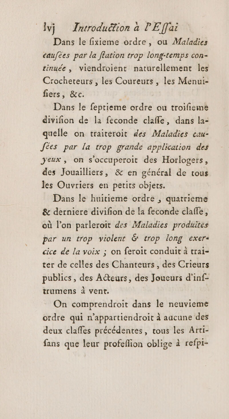 Dans le fixieme ordre, ou Maladies caufées par la flation trop long-temps con- tinuée , viendroient naturellement les Crocheteurs , les Coureurs , les Menui- fiers, &amp;c. Dans le feptieme ordre ou troifieme divifion de la feconde claffe, dans la- quelle on traiteroit des Maladies cau- fées par [a trop grande application des Jeux, on s'occuperoit des Horlogers, des Jouailliers, &amp; en général de tous les Ouvriers en petits objets. Dans le huitieme ordre , quatrieme &amp; derniere divifion de la feconde claffe, où l'on parleroit des Maladies produites par un trop violent &amp; trop long exer. cice de la voix ; on ferolt conduit à trai- ter de celles des Chanteurs , des Crieurs publics , des A&amp;eurs, des Joueurs d'inf- trumens à vent. On comprendroit dans le neuvieme ordre qui n'appartiendroit à aacune des deux claffes précédentes, tous les Arti- fans que leur profeflion oblige à refpi-