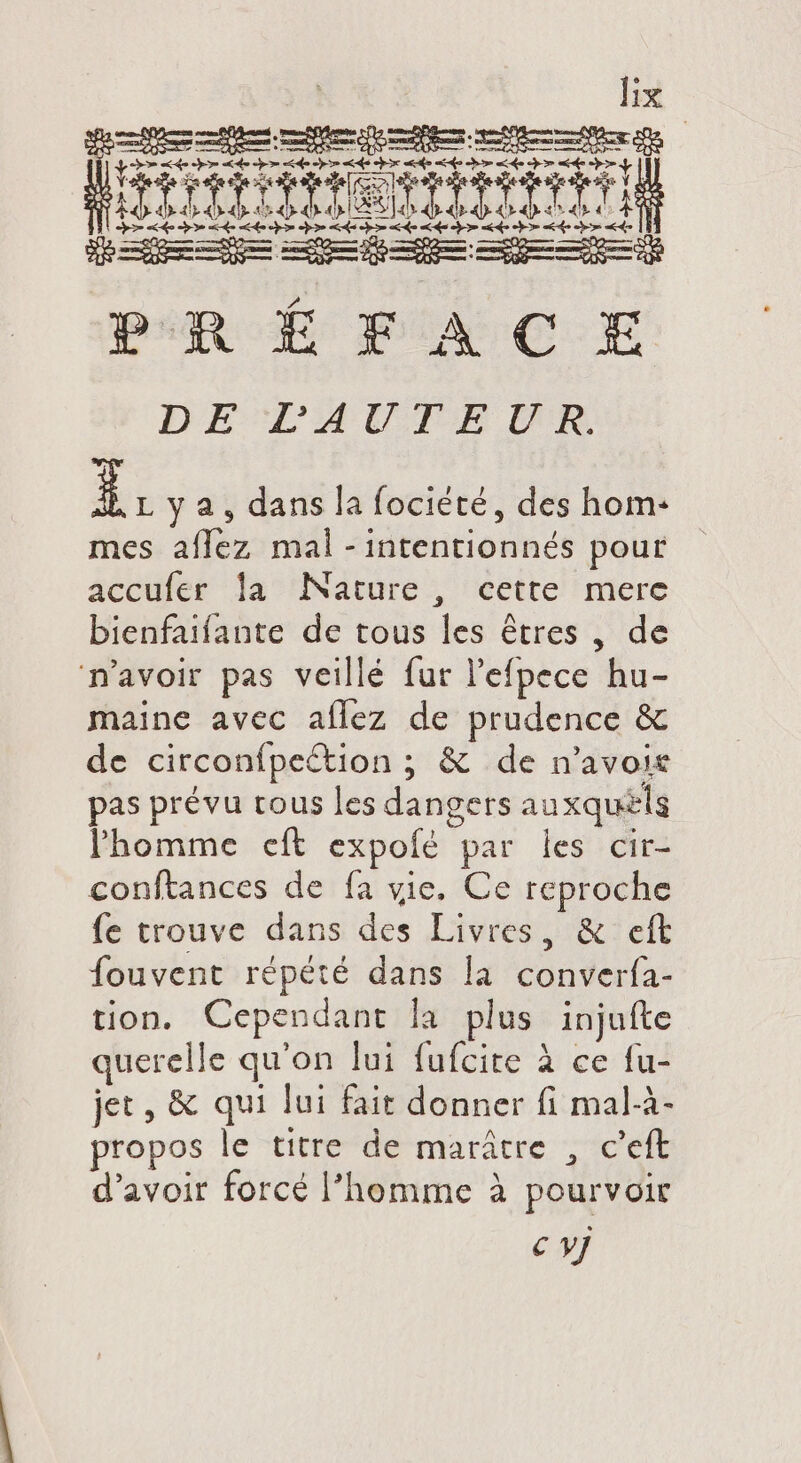is es ended em xoc enne th aise pen HET IITONTITIT CE D ee De oo de > he AE pom de Le cho ak D de re ad DRE ibcxpm—————E— PRÉFACE DE LAUTEUR E] L y 2, dans la fociété, des hom- mes aflez mal -intentionnés pour accufer la Nature, cette mere bienfaifante de tous les êtres , de n'avoir pas veillé fur l'efpece hu- maine avec aflez de prudence &amp; de circonfpeétion ; &amp; de n'avoic pas prévu tous les dangers auxquels l'homme cft expofé par les cir- conftances de fa vie. Ce reproche fe trouve dans des Livres, &amp; eft fouvent répété dans la converfa- tion. Cependant la plus injufte querelle qu'on lui fufcite à ce fu- jet, &amp; qui lui fait donner fi mal-à- propos le titre de marátre , c'eft d'avoir forcé l'homme à pourvoir € yj