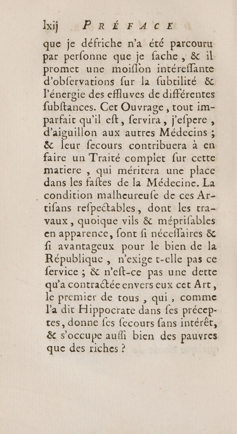 bul. adf R €rM'cE que je défriche n'a été parcouru par perfonne que je fache , &amp; il romet une moiflon intéreflante d'obfervations fur la fubtilité &amp; l'énergie des effluves de différentes fubftances. Cet Ouvrage, tout im- parfait qu'il eft, fervira , j'efpere , d'aiguillon aux autres Médecins ; &amp; leur fecours contribuera à en faire un Traité complet fur cette matiere , qui méritera une place dans les faftes de la Médecine. La . condition malheureuíe de ces Ar- tifans refpectables, dont les tra- vaux, quoique vils &amp; méprifables en apparence, font fi néceflaires &amp; fi avantageux pour le bien de la République , n'exige t-elle pas ce fervice ; &amp; n'eft-ce pas une dette qu'a contractée envers eux cet Art, le premier de tous , qui, comme l'a dit Hippocrate dans fes précep- tes, donne fes fecours fans intérêt, &amp; s'occupe auífi bien des pauvres que des riches ?