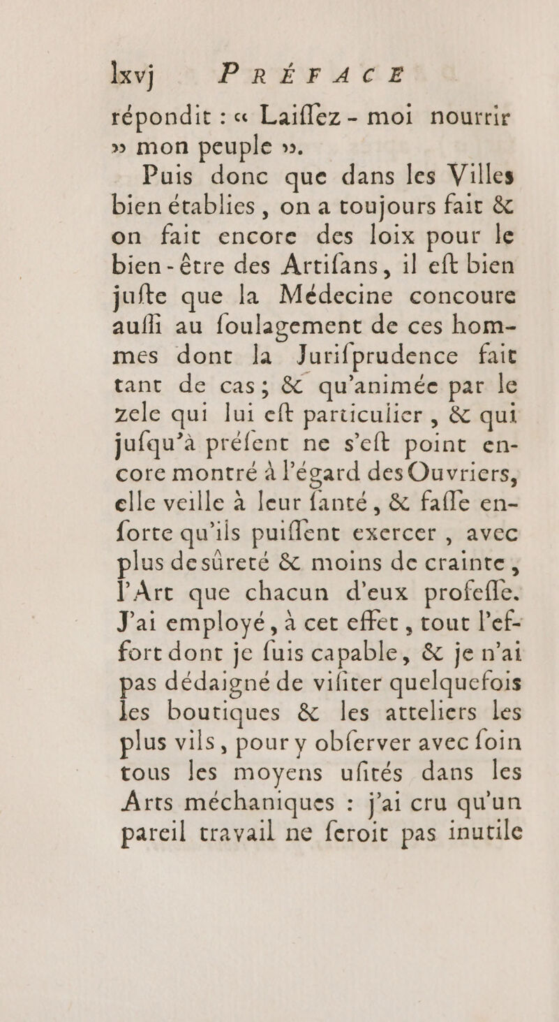 Ixvj PRÉFACE répondit : « Laiflez - moi nourrir » mon peuple ». | Puis donc que dans les Villes bien établies , on a toujours fait &amp; on fait encore des loix pour le bien-étre des Artifans, il eft bien jufte que la Médecine concoure aufi au foulagement de ces hom- mes dont la Jurifprudence fait tant de cas; &amp; qu'animée par le zele qui lui eft particulier , &amp; qui juíqu'à préfent ne s'eft point en- core montré à l'égard des Ouvriers, clle veille à leur fanté , &amp; fafle en- forte qu'ils puiflent exercer , avec plus desüreté &amp; moins de crainte, l'Art que chacun d'eux profefle. J'ai employé, à cet effet , tout l'ef- fort dont je fuis capable, &amp; je n'ai pas dédaigné de vifiter quelquefois les boutiques &amp; les atteliers les plus vils, pour y obferver avec foin tous les moyens ufités dans les Arts méchaniques : j'ai cru qu'un pareil travail ne feroit pas inutile