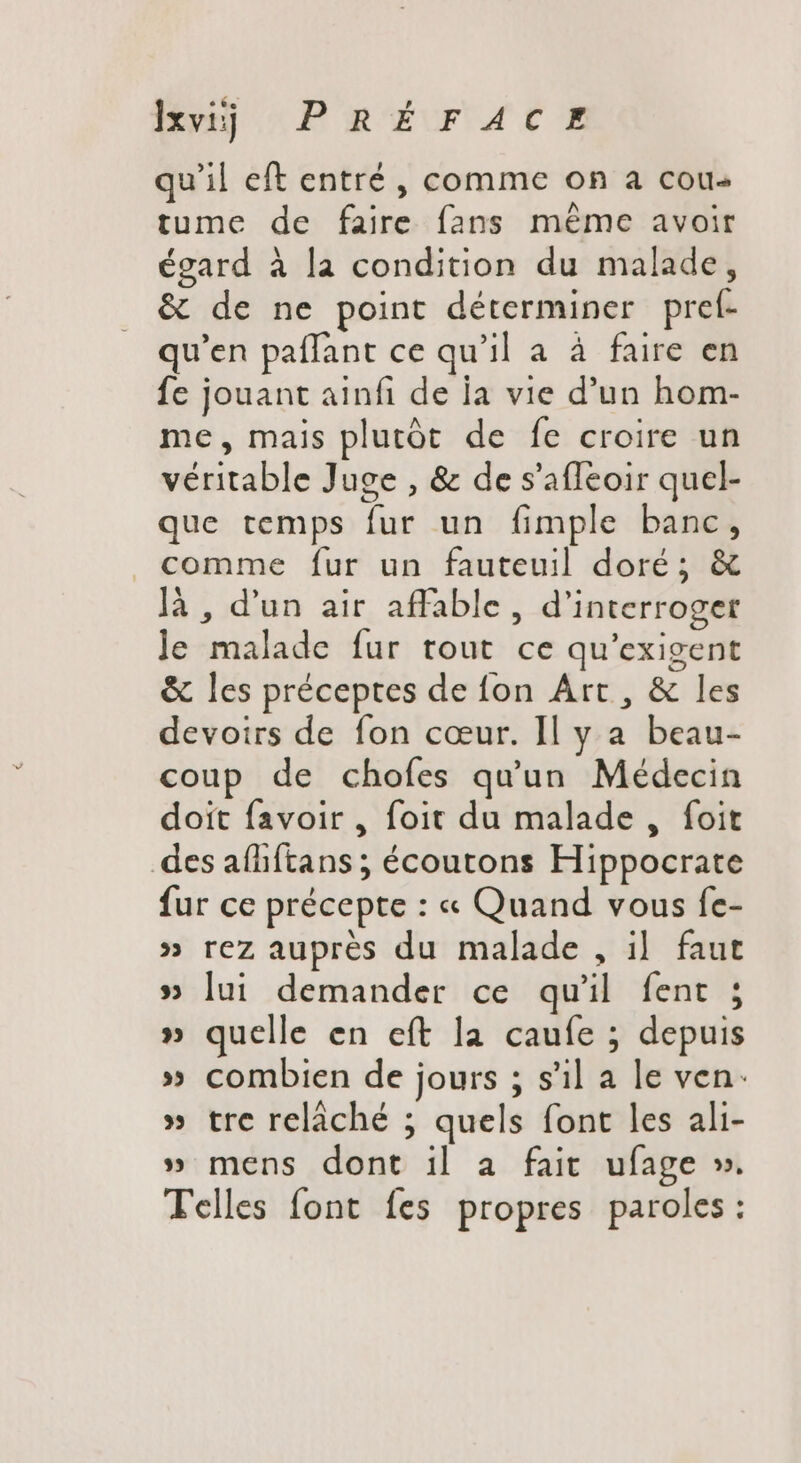 qu'il eft entré, comme on a cou tume de faire fans méme avoir égard à la condition du malade, &amp; de ne point déterminer preí- qu'en paflant ce qu'il a à faire en fe jouant ainfi de la vie d'un hom- me, mais plutôt de fe croire un véritable Juge , &amp; de s'afleoir quel- que temps fur un fimple banc, comme fur un fauteuil doré; &amp; là , d'un air affable, d'interroger le malade fur tout ce qu'exigent &amp; les préceptes de fon Art, &amp; les devoirs de fon cœur. Il y a beau- coup de chofes qu'un Médecin doit favoir , foit du malade, foit des afhftans ; écoutons Hippocrate fur ce précepte : « Quand vous fe- » rez auprès du malade , il. faut » lui demander ce qu'il fent ; » quelle en eft la caufe ; depuis » combien de jours ; s'il a le ven: » tre relâché ; quels font les ali- » mens dont il a fait ufage ». Telles font fes propres paroles: w