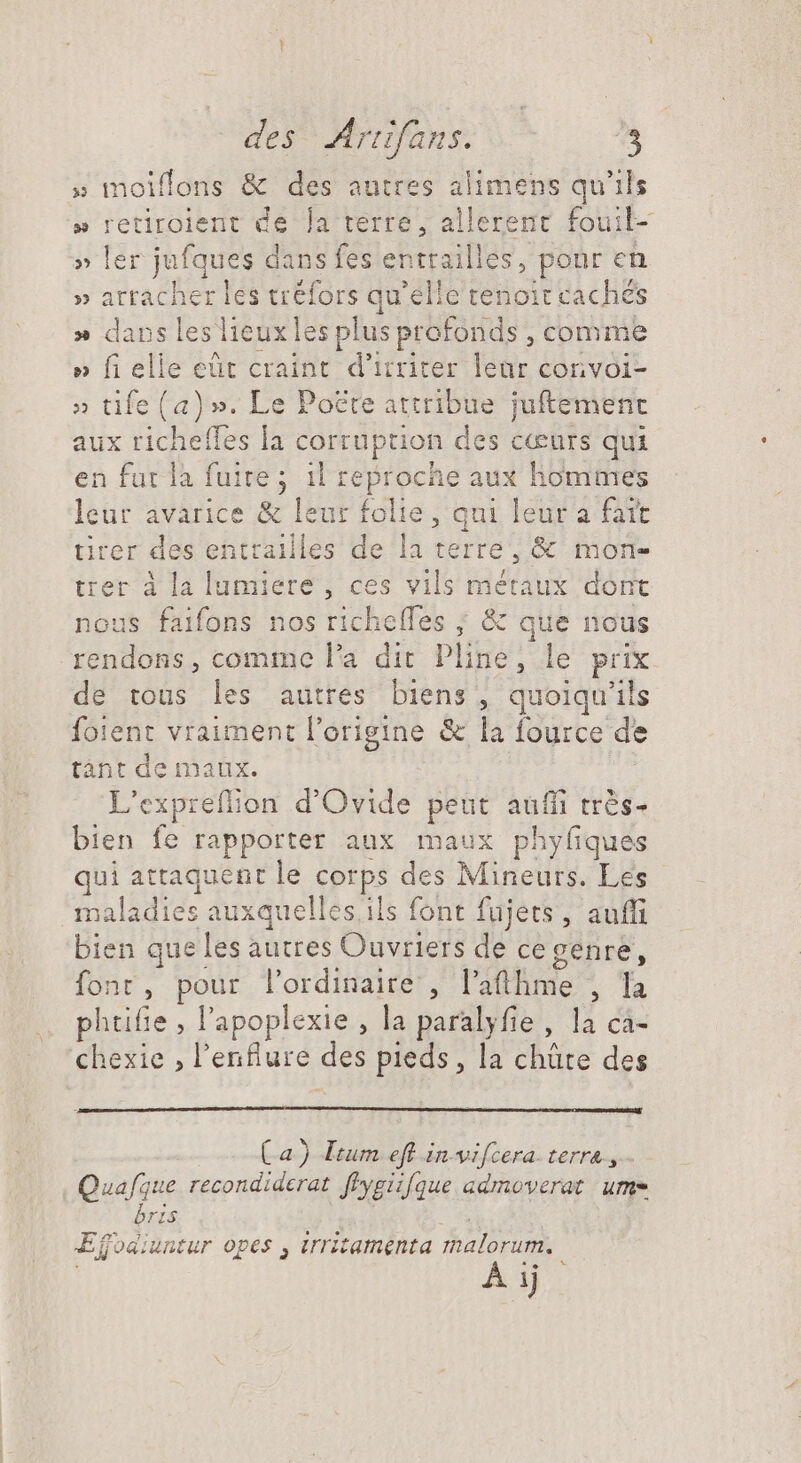 des? Arianss o^ [s » moiflons &amp; des autres alimens qu'ils » retiroient de la terre, allerent fouil- » ler jufques dans fes cbttaillou. pour en » arracher les tréfors qu'elle tenoit cachés » dans leslieuxles plus profonds, comme » fi elle eüt craint d'itriter leur corivoi- » tife (a)». Le Poëre attribue juftement aux richeffes la corruption des cœurs qui en fut la fuite; il reproche aux hommes leur avarice &amp; leur folie, qui leur a fatt irer des entrailles de la terre, &amp; mon- trer à la Kinilerd , ces vils métaux dont nous faifons nos richelfes ; &amp; que nous rendons, comme l'a dit Pline, le prix de tous les autres biens, quoiqu'ils foient vraiment l'origine &amp; la fource de tant de iDnaux. jg expreflion d'Ovide peut auffi très- bien fe rapporter aux maux phyfiques qui attaquent le corps des Mineurs. Les maladies auxquelles.ils font fujets, auffi bien que les autres Ouvriers de ce genre, font, pos l'ordinaire, l'áttime ; Ta phtifie , l'apoplexie , la paralyfie , la ca- chexie , l'enfture des pieds, la chüte des Ca) Itum eft in.vifcera- terre, Quafque recondiderat flygiifque admoverat ume bris Ef. fodiuntur opes , irritamenta malorum, A: