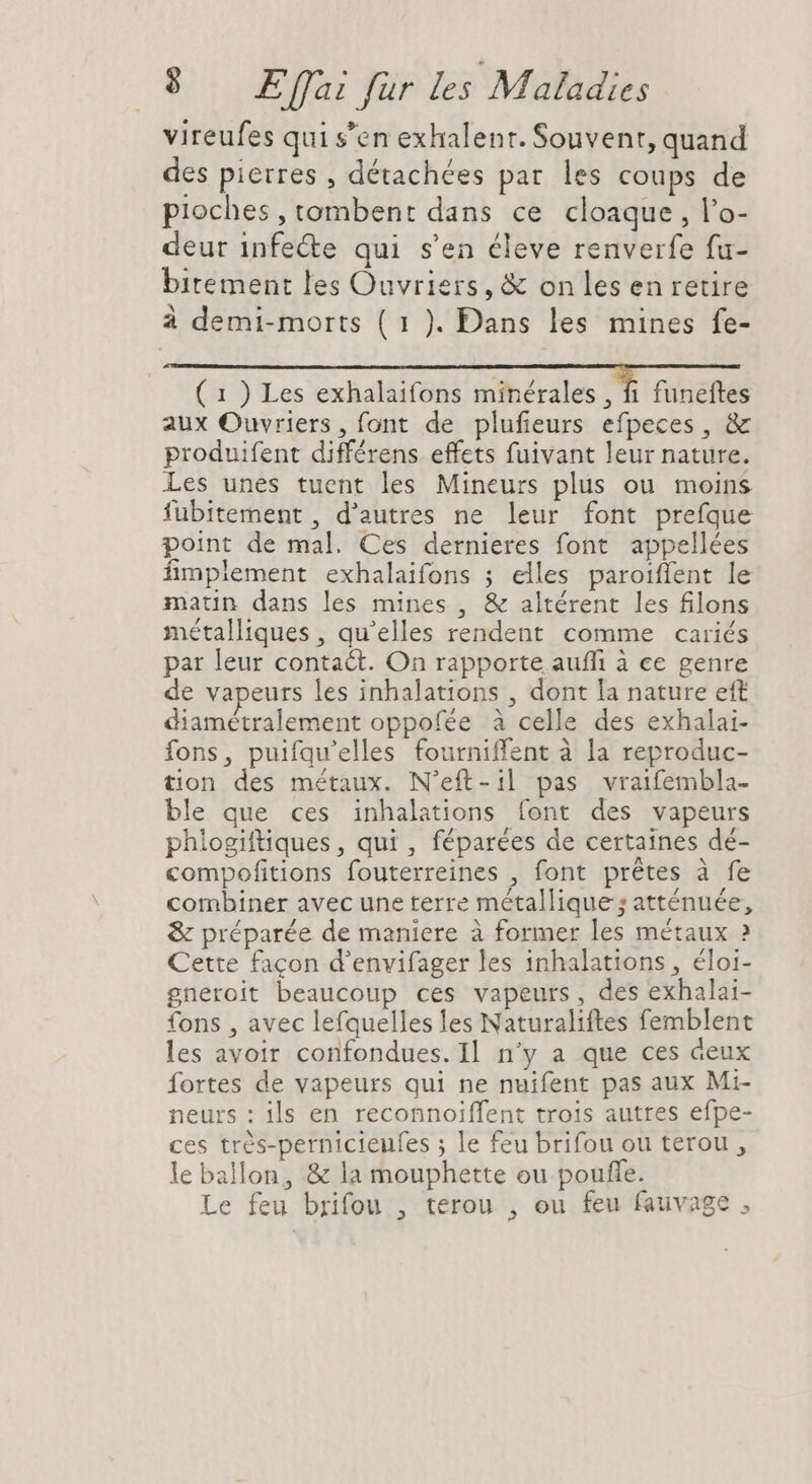 vireufes qui s'en exhalent. Souvent, quand des pierres , détachées par les coups de pioches , tombent dans ce cloaque, l'o- deur infe&amp;e qui s'en éleve renverfe fu- bitement les Ouvriers, &amp; onles en retire à demi-morts ( 1 ). Dans les mines fe- ( 1 ) Les exhalaifons minérales, I, nitiener aux Ouvriers, font de plufieurs efpeces, &amp; produifent différens. effets fuivant leur nature. Les unes tuent les Mineurs plus ou moins fuübitement , d'autres ne leur font prefque point de mal. Ces dernieres font appellées fimplement exhalaifons ; elles paroiffent le matin dans les mines , &amp; altérent les filons métalliques , qu'elles rendent comme cariés par leur contact. On rapporte auffi à ce genre de vapeurs les inhalations , dont la nature eft diamétralement oppofée à celle des exhalai- fons, puifqu'elles fourniffent à la reproduc- tion des métaux. N’eft-il pas vraifembla- ble que ces inhalations font des vapeurs phlogiftiques, qui , féparées de certaines dé- compofitions fouterreines , font prétes à fe combiner avec une terre métallique ; atténuée, &amp; préparée de maniere à former les métaux ? Cette facon d'envifager les inhalations , éloi- gneroit beaucoup ces vapeurs, des exhalai- fons , avec lefquelles les Naturaliftes femblent les avoir confondues. Il n'y a que ces deux fortes de vapeurs qui ne nuifent pas aux Mi- neurs : ils en reconnoiffent trois autres efpe- ces trés-pernicieufes ; le feu brifou ou terou , le ballon, &amp; la mouphette ou pouffe. Le feu brifou , terou , ou feu fauvage ,