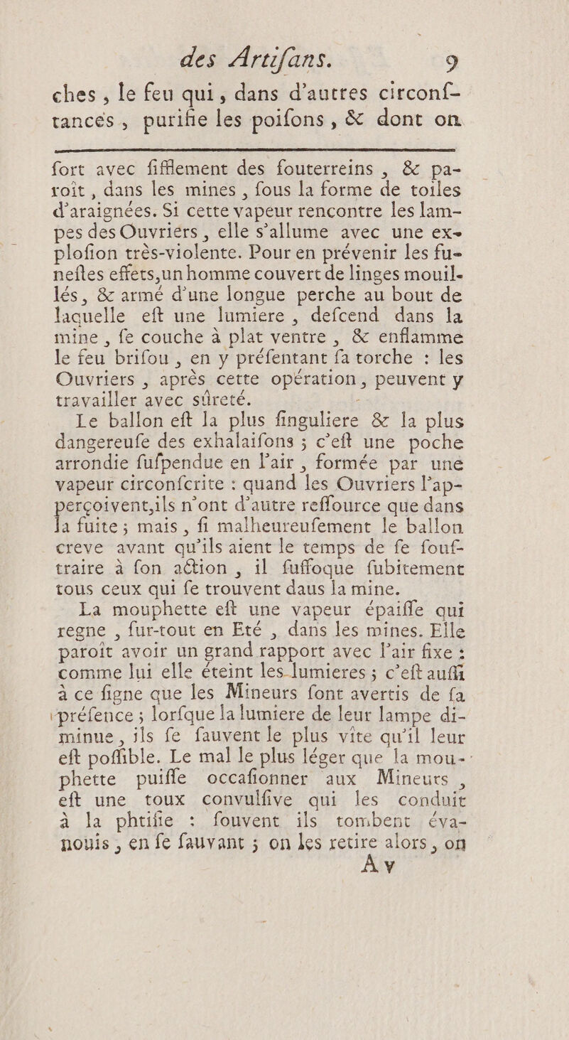 ches , le feu qui, dans d’autres circonf- tances , puriñe les poifons , & dont on fort avec fiflement des fouterreins , & pa- roit, dans les mines , fous la forme de toiles d'araignées. S1 cette vapeur rencontre les lam- pes des Ouvriers , elle s'allume avec une ex- plofion trés-violente. Pour en prévenir les fu- neíles effets,un homme couvert de linges mouil- lés, & armé d'une longue perche au bout de laquelle eft une lumiere , defcend dans la mine , fe couche à plat ventre , & enflamme le feu brifou , en y préfentant fa torche : les Ouvriers , aprés cette opération, peuvent y travailler avec sûreté. Le ballon eft la plus finguliere & la plus dangereufe des exhalaifons ; c'eft une poche arrondie fufpendue en l'air , formée par une vapeur circonfcrite : quand les Ouvriers l'ap- ercoivent;ils n'ont d'autre reffource que dans a fuite; mais, fi malheureufement le ballon creve avant qu'ils aient le temps de fe fouf- traire à fon action , il fuffoque fubitement tous ceux qui fe trouvent daus la mine. La mouphette eft une vapeur épaiffe qui regne , fur-tout en Eté , dans les mines. Elle paroit avoir un grand rapport avec l'air fixe : comme lui elle éteint les lumieres ; c'eft auff à ce figne que les Mineurs font avertis de fa rpréfence ; lorfque la lumiere de leur lampe di- minue, ils fe fauventle plus vite qu'il leur eft poflible. Le mal le plus léger que la mou-: phette puifle occafionner aux Mineurs, eft une toux convulfive qui les conduit à la phuñe : fouvent ils tombent éva- nouis , en fe fauvant ; on les retire alors, on