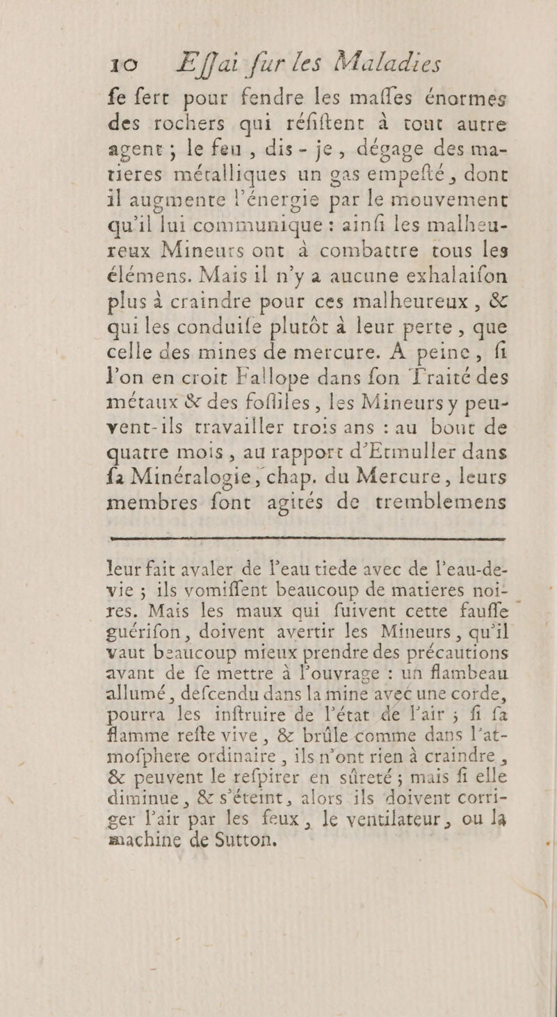 fe fert. pour fendre les mafles énormes des rochers qui réfiftent à tout autre agent ; le feu , dis- je, dégage des ma- ueres métalliques un gas empefté , dont il augmente l'énergie par le mouvement qu'il lui communique : ainf les malheu- reux Mineurs ont à combattre tous les élémens. Mais 1l n'y a aucune exhalaifon plus à craindre pour ces malheureux , &amp; qui les conduife plutôt à leur perte , que celle des mines de mercure. À peine, fi l'on en croit Fallope dans fon Traité des métaux &amp; des fofliles , les Mineurs y peu- vent-ils travailler tro:s ans : au. bout de quatre mois , au rapport d'Ecmnuller dans {2 Minéralogie, chap. du Mercure, leurs membres font agités de tremblemens leur fait avaler de l'eau tiede avec de l'eau-de- vie ; ils vomiffent beaucoup de matieres noi- res. Mais les maux qui fuivent cette fauffe guérifon, doivent avertir les Mineurs , qu'il vaut beaucoup mieux prendre des précautions avant de fe mettre à l'ouvrage : un flambeau allumé , defcendu dans la mine avec une corde, pourra les inftruire de l’état de l'air ; fi fa flamme refte vive, &amp; brüle comme dans l'at- mofphere ordinaire , ils n'ont rien à craindre , &amp; peuvent le refpirer en sûreté ; mais fi elle diminue, &amp; s'étetnt, alors ils doivent corri- ger l'air par les feux, le ventilateur, ou la machine de Sutton. Li