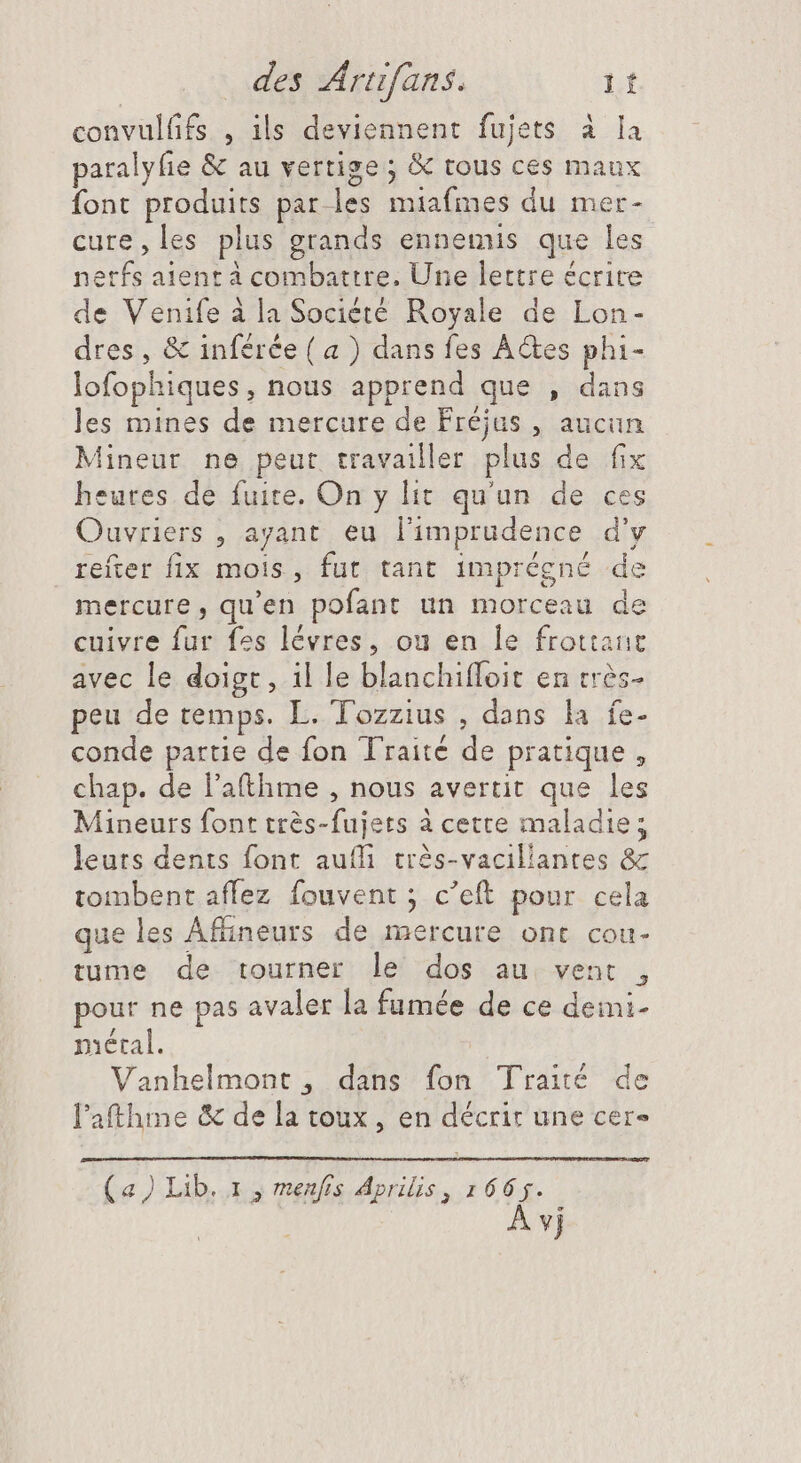 convulfifs , ils deviennent fujets à la paralyfie &amp; au vertige; &amp; tous ces maux font produits par les miafmes du mer- cure,les plus grands ennemis que les nerfs aient à combattre. Une lettre écrire de Venife à la Société Royale de Lon- dres , &amp; inférée (a ) dans fes Actes phi- lofophiques, nous apprend que , dans les mines de mercure de Fréjus , aucun Mineur ne peur travailler plus de fix heures de fuite. On y lit qu'un de ces Ouvriers , ayant eu l'imprudence d'v refter fix mois, fut tant imprégné de mercure, qu'en pofant un morceau de cuivre fur fes lévres, ou en le frottant avec le doigt, il le blanchifloit en trés- peu de temps. L. Tozzius , dans la fe- conde partie de fon Traité de pratique, chap. de l'atthme , nous avertit que les Mineurs font très-fujets à cette maladie; leurs dents font aufli très-vaciliantes &amp; tombent aflez fouvent ; c’eft pour cela que les Affineurs de mercure ont cou- tume de tourner le dos au vent , pour ne pas avaler la fumée de ce deimi- métal. Vanhelmont , dans fon Traité de l'athme &amp; de la toux, en décrit une cer- (a) Lib. 1 , menfrs Aprilis, 1665. À vj