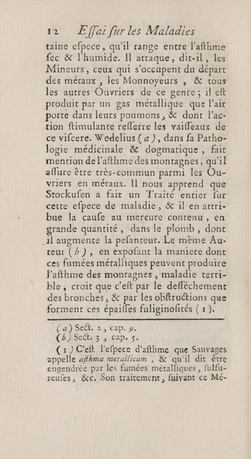 taine efpece, qu'il range entre l’afthme fec &amp; l' humide. Il attaque, dit-il, les Mineurs, ceux qui s'occapent du départ des métaux , les Monnoyeurs , &amp; tous les autres Ouvriers de ce genre; il eft produit par un gas métallique que l'air porte dans leurs poumons, &amp; dont l'ac- tion ftimulante reflerre les vaiffeaux de ce vifcere. Vedelius ( a) , dans fa Patho- logie médicinale &amp; dogmatique , fait mention de l'afthme des montagnes, qu'il aflure ètre trés-commun parmi les Ou- vriers en métaux. ll nous apprend que Stockufen a fait un Traité entier fur cette efpece de maladie, &amp; il en attri- bue la caufe au mercure contenu, en grande quantité, dans le plomb, dont .A augmente la pefanteur. Le méme Au- teur (2) , en expofant la maniere dont ces fumées métalliques peuvent produire l'athme des montagnes , maladie terri- ble, croit que c'eft par le defféchement des bronches, &amp; par les obftru&amp;ions que forment ces épaiffes fuliginofités ( 1). Lad DeDb 2, Cap. io. (5)SeQ55 , cap. s. ( 1 ) C'ett. l'efpece d'afthme que Sauvages appelle afhma metallicum , &amp; qu'il dit être engendrée par les fumées métalliques , fulfu- reufes, &amp;c. Son traitement, fuivant ce Mé-