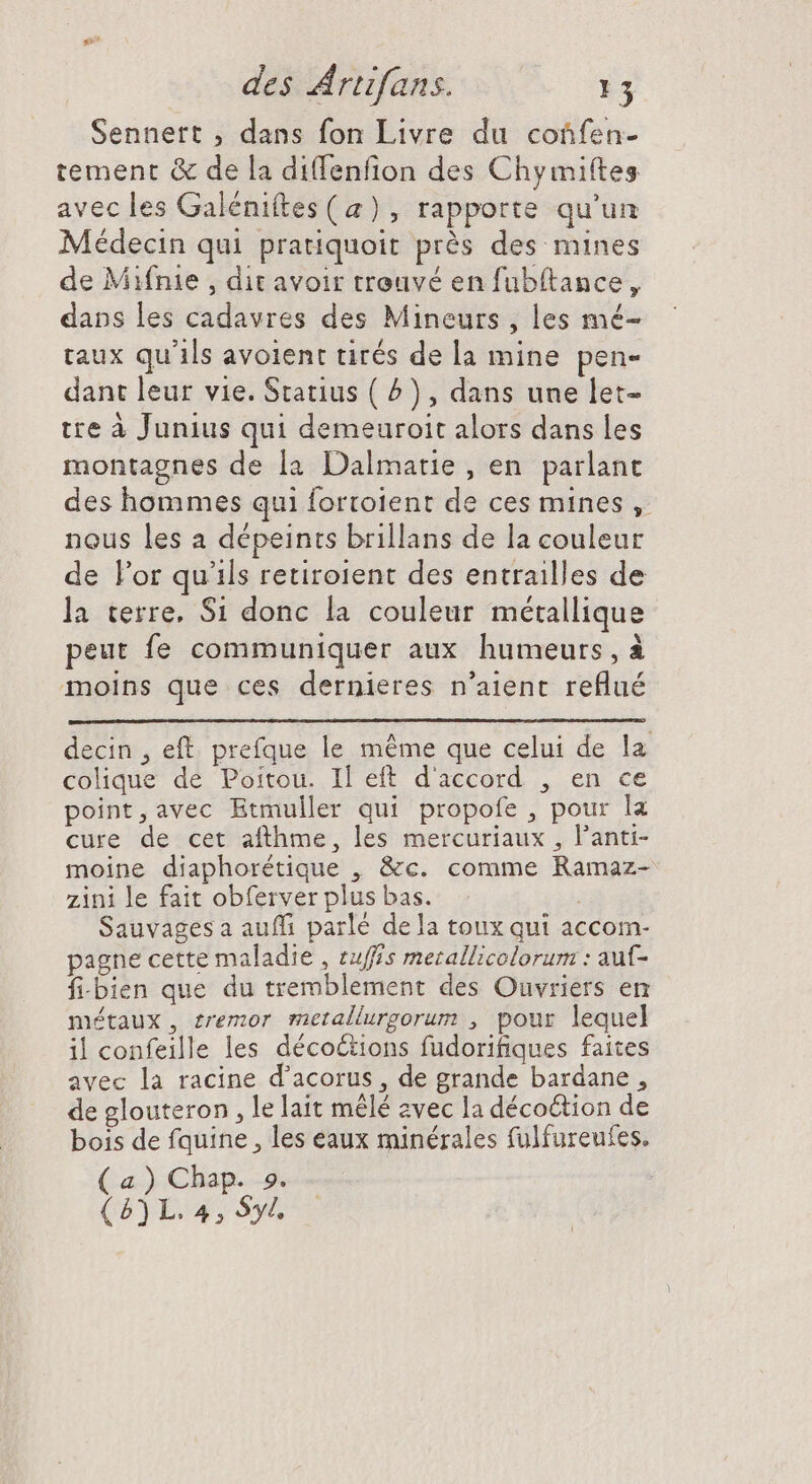 Sennert , dans fon Livre du coûfen- tement &amp; de la diffenfion des Chymiftes avec les Galéniftes (a), rapporte qu'un Médecin qui pratiquoit près des mines de Mifnie , dit avoir trouvé en fubítance, dans les cadavres des Mineurs , les mé- taux qu'ils avoient tirés de la mine pen- dant leur vie. Statius ( ^) , dans une let- tre à Junius qui demeuroit alors dans les montagnes de la Dalmatie , en parlant des hommes qui fortoient de ces mines , nous les a dépeints brillans de la couleur de l'or qu'ils retiroient des entrailles de la terre, Si donc la couleur métallique peut fe communiquer aux humeurs, à moins que ces dernieres n'aient reflué decin , eft. prefque le méme que celui de la colique de Poitou. Il eft d'accord , en ce point,avec Etmuller qui propofe , pour la cure de cet afthme, les mercuriaux , l'anti- moine diaphorétique , &amp;c. comme Ramaz- zini le fait obferver plus bas. Sauvages a auffi parlé dela toux qui accom- pagne cette maladie , tuffís merallicolorum : aut- fi-bien que du tremblement des Ouvriers en métaux, tremor metallurgorum , pour lequel il confeille les décoétions fudorifiques faites avec la racine d'acorus , de grande bardane , de glouteron , le lait mêlé zvec la décoétion de bois de fquine , les eaux minérales fulfureufes. (a) Chap. 9. (5) L. 4, $y/.