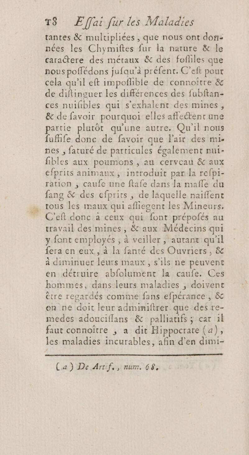 tantes &amp; multpliées , que nous ont don- nées les Chymiftes fur la nature &amp; le caractere des métaux &amp; des fofliles que nous poflédons jufqu’à préfent. C'eft pour cela qu'il eft impoffible de connoitre &amp; de diftinguer les différences des fubftan- « ces nuifibles qui s'exhalent des mines, &amp; de favoir pourquoi elles affectenc une partie plutôt qu'une autre. Qu'il nous fufife donc de favoir que l'air des mi. nes , faturé de particules également nui- fibles aux poumons , au cerveau &amp; aux efprits animaux, introduit par la refpi- ration , caufe une ftafe dans la mafle du fang &amp; des efprits , de laquelle naiffent tous les maux qui affiegent les Mineurs, C'eft donc a ceux qui font prépofés au travail des mines, &amp; aux Médecins qui y font employés , à veiller , autant qu'il fera en eux , à la fanté des Ouvriers , &amp; à diminuer leurs maux , s'ils ne peuvent en détruire abfolument la caufe. Ces être regardés comme fans efpérance , &amp; on ne doit leur admimiftrer que des re- medes adouciffans &amp; palliatifs ÿ car il faut connoitre , a dit Hippocrate (a), les maladies incurables, afin d'en dimi- Ca) De Arrif,, num. 66.
