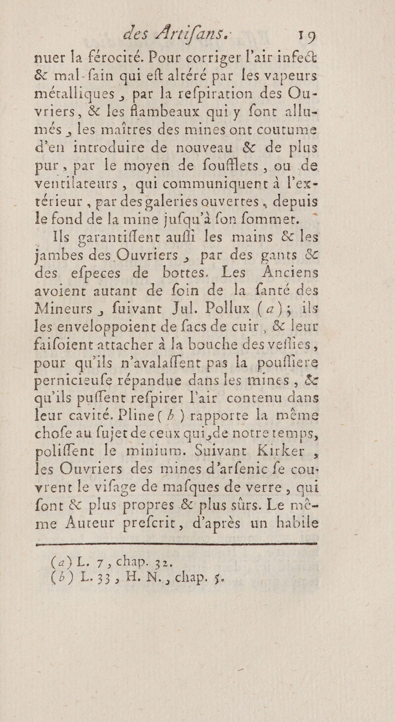 nuer la férocité. Pour corriger l'air infect &amp; mal-fain qui eft altéré par les vapeurs métalliques , par la refpiration des Ou- vriers, &amp; les flambeaux qui y font allu- més , A maitres des mines ont coutume d'en introduire de nouveau &amp; de plus pur. par le moyen de foufllets, ou de ventilateurs , qui communiquent à l'ex- térieur , par des galeries ouvertes, depuis le fond de la mine jufqu'à fon fommer. . lls garantiffent aufli les mains &amp; les jambes des Ouvriers , par des gants &amp; des efpeces de bottes. Les Anciens avoient autant de foin de la fanté des Mineurs , fuivant Jul. Pollux (2); ils les enveloppoient de facs de cuir , &amp; leur faifoient attacher à la bouche des veflies, pour qu'ils n'avalaffent pas la penftiere pernicieufe répandue dans les mines, &amp; qu'ils puffent refpirer l'air contenu dans leur cavité. Pline( ^ ) rapporte la même chofe au fujet de ceux qui, de notretemps, polifent le minium. Suivant Kirker , les Cnyriers des mines d'arfenic fe cou- vrent le vifage de mafques de verre , qui font &amp; plus propres &amp; plus sûrs. Le mè- me Auteur prefcrit, d'aprés un habile (CaÿL.7., CHERS (P) L.33 o HON CREED at