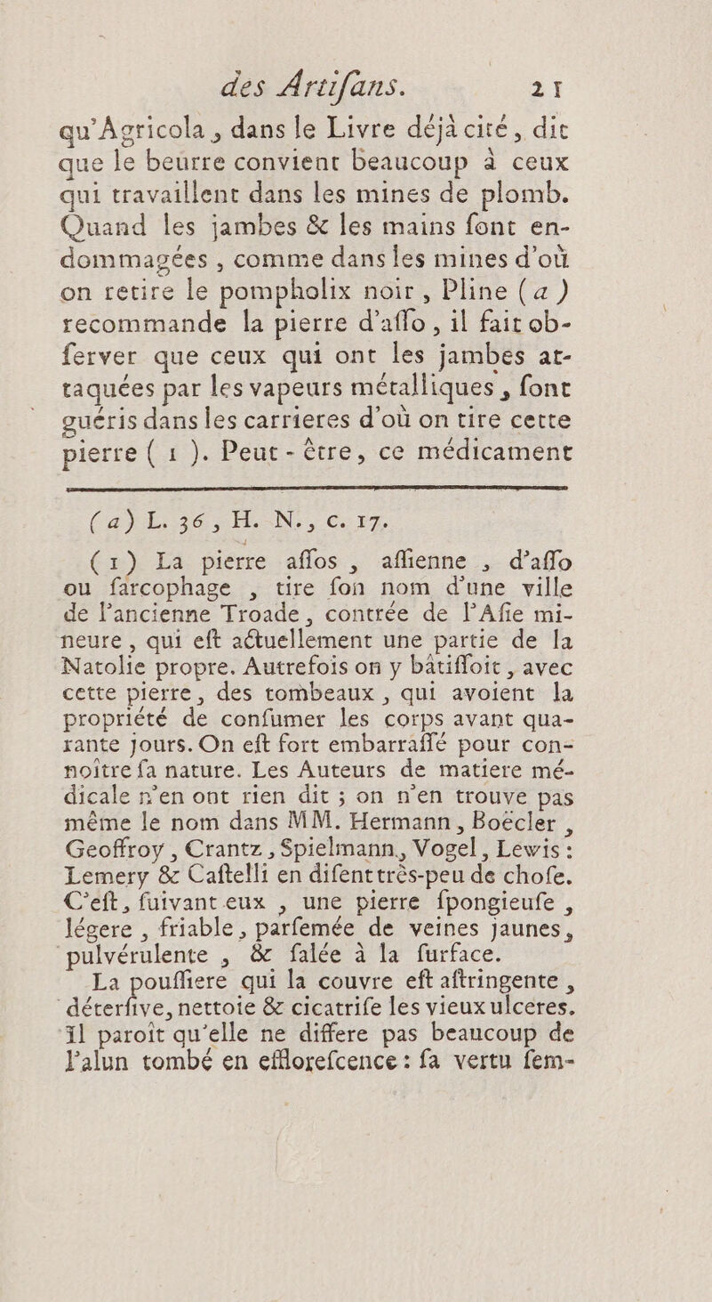qu' Agricola , dans le Livre déjà cité, dit que le beurre convient beaucoup à ceux qui travaillent dans les mines de plomb. Quand les jambes &amp; les mains font en- dommagées , comme dans les mines d’où on retire le pompholix noir , Pline (a) recommande la pierre d'affo , il fait ob- ferver que ceux qui ont les jambes at- taquées par les vapeurs métalliques , font ueris dans les carrieres d’où on tire cette pierre ( 1 ). Peut - tre, ce médicament (a)L.36,IHL.-N.,C.317. (1) La. pierre :aflos , affienne .,- d'affo ou farcophage , tire fon nom d'une ville de l'ancienne Troade, contrée de l'Afie mi- neure , qui eft actuellement une partie de la Natolie propre. Autrefois on y batifloit , avec cette pierre, des tombeaux , qui avoient la propriété de confumer les corps avant qua- rante Jours. On eft fort embarraffé pour con- noitre fa nature. Les Auteurs de matiere mé- dicale n'en ont rien dit ; on n'en trouve pas méme le nom dans MM. Hermann , Boecler , Geoffroy , Crantz , Spielmann,, Vogel, Lewis: Lemery &amp; Caftelli en difenttrès-peu de chofe. C'eft, fuivant eux , une pierre fpongieufe , légere , friable, parfemée de veines Jaunes, pulvérulente , &amp; falée à la furface. La pouffiere qui la couvre eft aftringente , dE nettoie &amp; cicatrife les vieux ulceres. 1l paroit qu'elle ne differe pas beaucoup de lalun tombé en efflorefcence : fa vertu fem-