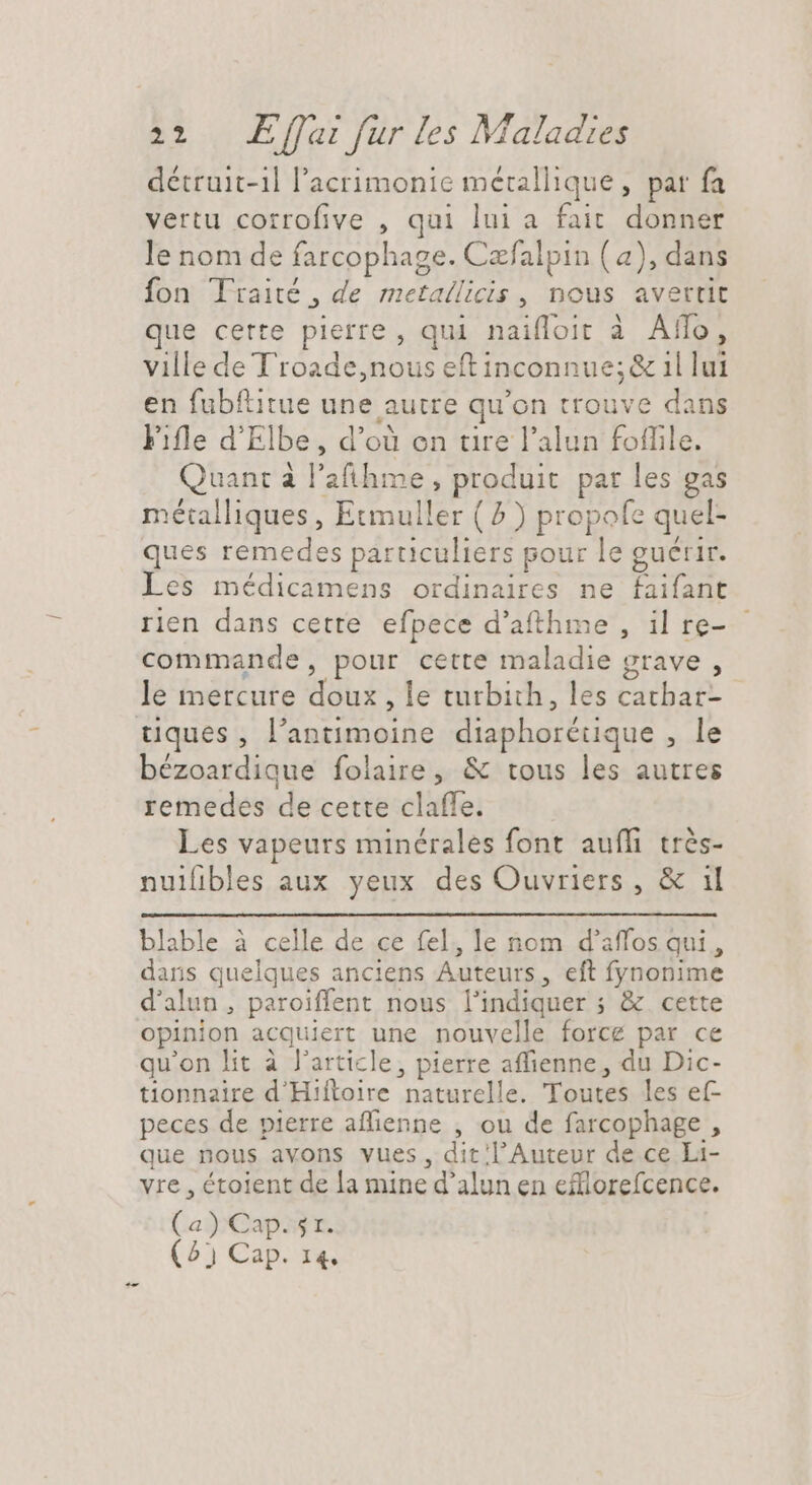 détruit-1l l’acrimonie métallique, par fa vertu corrofive , qui lui a fait donner le nom de farcophage. Cæfalpin (4), dans fon Traité , de metallicis, nous avertit que certe pierre, qui naifloit à Aflo, ville de Troade,nous eftinconnue;& 1l lui en fubftitue une autre qu'on trouve dans Fifle d'Elbe, d’où on tire l'alun foffile. Quant à l'afihme, produit par les gas métalliques, Etmuller ( 7 ) propofe quel- ques remedes particuliers pour le guérir. Les médicamens ordinaires ne faifant rien dans cette efpece d'afthme , il re- commande, pour cette maladie grave , le mercure doux, le turbith, les catbar- tques, l'antimoine diaphorétique , le bézoardique folaire, & tous les autres remedes de cette claffe. Les vapeurs minérales font auffi très- nuilibles aux yeux des Ouvriers, & il blable à celle de ce fel, le nom d'affos qui, dans quelques anciens Auteurs, eft fynonime d'alun , paroiffent nous l'indiquer ; & cette opinion acquiert une nouvelle force par ce qu'on lit à l’article, pierre affienne, du Dic- tionnaire d'Hiftoire naturelle. Toutes les ef peces de pierre aflienne , ou de farcophage , que nous avons vues, dit l’Auteur de ce Li- vre , étoient de la mine d'alun en efflorefcence. (a) Cap. 5r. (^) Cap. 14