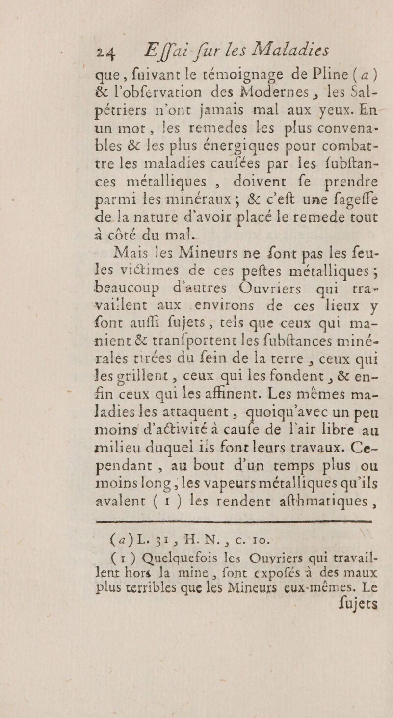 que , fuivant le témoignage de Pline(a) &amp; l’obfervation des Modernes , les Sal- pétriers n'ont jamais mal aux yeux. En- un mot, les remedes les plus convena- bles &amp; les plus énergiques pour combat- tre les maladies caufées par les fubftan- ces métalliques , doivent fe prendre parmi les minéraux ; &amp; c'eft une fageffe de.la nature d'avoir placé le remede tout à cóté du mal. Mais les Mineurs ne font pas les feu- les victimes de ces peftes métalliques; beaucoup d'autres Ouvriers qui tra- vailent aux environs de ces lieux y font aufli fujets, tels que ceux qui ma- nient &amp; tranfportent les fubftances miné- rales tirées du fein de la terre , ceux qui lesgrillent , ceux qui les fondent , &amp; en- fin ceux qui les affinent. Les mêmes ma- ladiesles attaquent , quoiqu'avec un peu moins d'activité à caufe de l'air libre au milieu duquel iis font leurs travaux. Ce- pendant , au bout d'un temps plus ou moins long , les vapeurs métalliques qu'ils avalent ( 1 ) les rendent afthmatiques, (MD HN. , cre. (x ) Quelquefois les Ouvriers qui travail- lent hors la mine , font expofés à des maux plus terribles que les Mineurs eux-mêmes. Le fujets