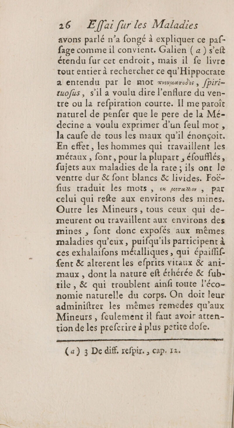 avons parlé n'a fongé à expliquer ce paf- fage comme il convient. Galien ( a ) s’eft étendu fur cet endroit, mais il fe livre tout entier à rechercher ce qu'Hippocrate a entendu par le mot sero , fpiri- tuofus, sila voulu direl'enflure du ven- tre ou la refpiration courte. Il me paroit naturel de penfer que le pere de la Me- decine a voulu exprimer d'un feul mot , la caufe de tous les maux qu'il énonçoit. En effet, les hommes qui travaillent les métaux , font, pour la plupart , éfoufflés, fujets aux maladies de la rate ; ils ont le ventre dur &amp; font blancs &amp; livides. Foc- fius traduit les mots , ex reza» , pat celui qui refte aux environs des mines. Outre les Mineurs, tous ceux qui de- meurent ou travaillent aux environs des mines , font donc expofés aux mêmes maladies qu'eux , puifqu'ils participent à ces exhalaifons métalliques, qui épaiffif- fent &amp; alterent les efprits vitaux &amp; ani- maux , dont la nature eft échérée &amp; fub- tile, &amp; qui troublent ainfi toute l’éco- nomie naturelle du corps. On doit leur adminiftrer les mêmes remedes qu'aux Mineurs, feulement il faut avoir atten- tion de les prefcrire à plus petite dofe. (a) 3 De diff. refpir. , cap. 12.