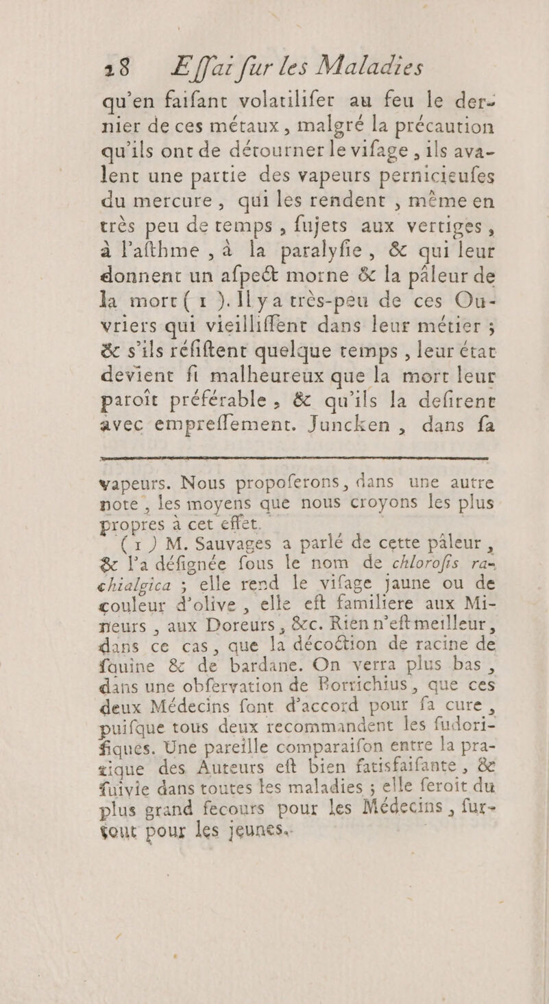 qu'en faifant volatilifer au feu le der- nier de ces métaux , malgré la précaution qu'ils ont de détourner le vifage , ils ava- lent une partie des vapeurs pernicieufes du mercure, qui les rendent , méme en trés peu de temps , fujets aux vertiges, à l'atthme , à la paralyfie, &amp; qui leur donnent un afpe&amp; morne &amp; la páleur de la morc ( 1 ). ll ya trés-peu de ces Ou- vriers qui viellliffent dans leur métier ; &amp; s'ils réfiftent quelque temps , leur état devient fi malheureux que la mort leur paroit préférable, &amp; qu'ils la de(irent avec empreflement. Juncken , dans fa vapeurs. Nous propoferons, dans une autre note , les moyens que nous croyons les plus propres à cet effet. — DE ( x ) M. Sauvages a parlé de cette páleur, &amp; ladéfignée fous le nom de chlorofis ra- chialgica ; elle rend le vifage jaune ou de couleur d'olive , elle eft familiere aux Mi- neurs , aux Doreurs , &amp;c. Rien n'eft meilleur, dans ce cas, que la décoétion de racine de fauine &amp; de bardane. On verra plus bas, dans une obfervation de Borrichius, que ces deux Médecins font d'accord pour fa cure, puifque tous deux recommandent les fudori- fiques. Une pareille comparaifon entre la pra- iique des Auteurs eft bien fatisfaifante , &amp; fuivie dans toutes les maladies ; elle feroit du plus grand fecours pour les Médecins , fur- tout pour les jeunes. |