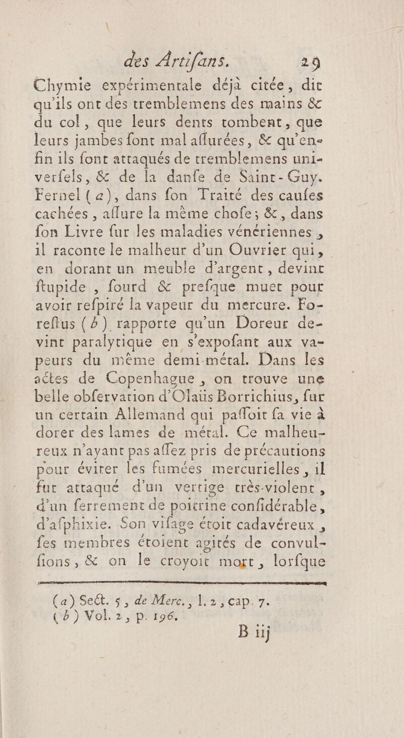 Chymie expérimentale déja citée, dit qu'ils ont des tremblemens des mains &amp; du col, que leurs dents tombent, que leurs jambes font malaffurées, &amp; qu'en« fin ils font attaqués de tremblemens uni- verfels, &amp; de la danfe de Saint - Guy. Fernel a), dans fon Traité des caufes cachées , affure la méme chofe; &amp; , dans fon Livre (ur les maladies vénériennes , 1l raconte le malheur d'un Ouvrier qui, en dorant un meuble d'argent , devine ftupide , fourd &amp; prefque muet pour avoir refpiré la vapeur du mercure. Fo- reftus (5) rapporte qu’un Doreur de- vint paralytique en s'expofant aux va- peurs du méme demi-méral. Dans les actes de Copenhague , on trouve une belle obfervation d'Olaüs Borrichius, fur un certain Allemand qui paffoit fa vie à dorer des lames de métal. Ce malheu- reüx n ayant pas aflez pris de précautions pour éviter les fumées mercurielles , il fut attaqué d'un vertige trés-violent , d n ferrement de poitrine confidérable, d'afphixie. Son vifage étoit cadavéreux , fes e nbtki DE NM agités de convul- fions, &amp; on le croyoit mort, lorfque Lo amtaÉhRbHEERS C eedibustims. (a) SeQt. 9, de Mere a cap v. (5 ) Vol.2, p. 196.