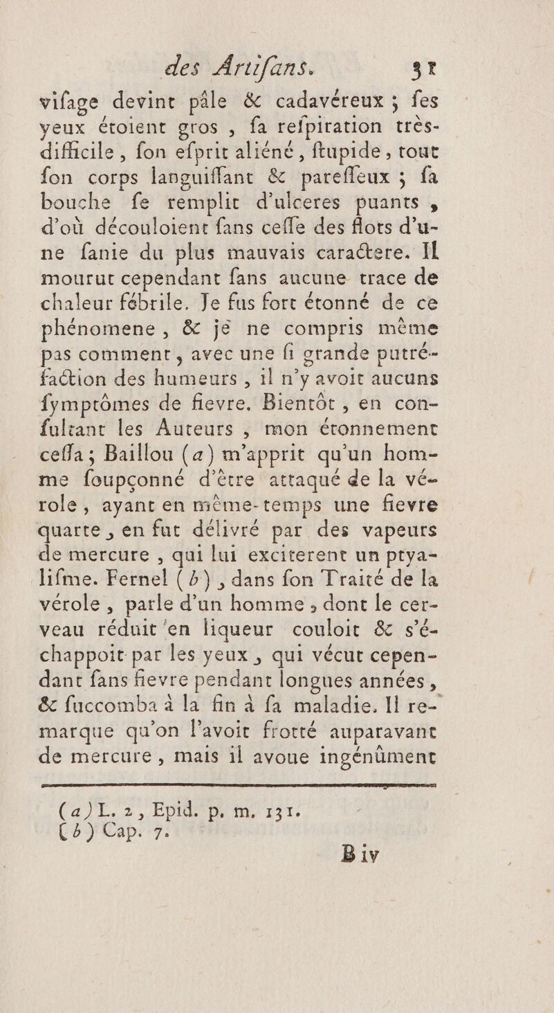 vifage devint pâle &amp; cadavéreux ; fes yeux étoient gros , fa refpiration très- difficile , fon efprit aliéné , ftupide, tout fon corps languiffant &amp; pareffeux ; fa bouche fe remplit d'ulceres puants , d’où découloient fans ceffe des flots d'u- ne fanie du plus mauvais caractere. Il mourut cependant fans aucune. trace de chaleur fébrile. Je fus fort étonné de ce phénomene, &amp; je ne compris méme pas comment , avec une fi grande putré- faction des humeurs , 1l n'y avoit aucuns fymptômes de fievre. Bientôt , en con- fultant les Auteurs , mon étonnement ceffa ; Baillou (a) m'apprit qu'un hom- me foupçonné d’être attaqué de la vé- role, ayant en méme-temps une fievre quarte , en fut délivré par des vapeurs de mercure , qui lui exciterent un ptya- lifme. Fernel ( 2) , dans fon Traité de la vérole, parle d'un homme ; dont le cer- veau réduit en liqueur couloit &amp; s'é- chappoit par les yeux , qui vécut cepen- dant fans fievre pendant longues années, &amp; fuccomba à la fin à fa maladie. Il re- marque qu'on l'avoit frotté auparavant de mercure, mais 1l avoue ingénüment (a)L. 2, Epid p. m. iir. (^y Cap. 7. B iv