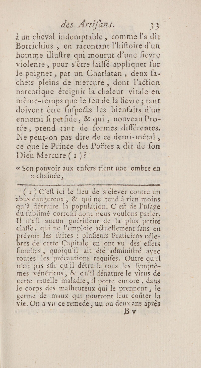 à un cheval indomptable , comme l'a dit Borrichius , en racontant l'hiftoire d'un homme illuftre qui mourut d'une fievre violente , pour s'étre laiffé appliquer fur le poignet , par un Charlatan , deux fa- chets pleins de mercure , dont l'action narcotique éteignic la chaleur vitale en même-temps que le feu de la fievre ; tant doivent être fufpects les bienfaits d'un ennemi fi perfide, &amp; qui , nouveau Pro- tée, prend tant de formes différentes. Ne peut-on pas dire de ce demi- métal , ce que le Prince des Poctes a dit de fon Dieu Mercure ( 1 )? « Son pouvoir aux enfers tient une ombre en » chainée, ( 1 ) C'eft ici le lieu de s'élever contre un abus dangereux , &amp; quine tend à rien moins qu'à détruire la population. C'eft de l'ufage du fublimé corrofif dont nous voulons parler. I| n'eft aucun guériffeur de la plus petite claffe, qui ne l'emploie a&amp;uellement fans en prévoir les fuites : plufieurs Praticiens céle- bres de cette Capitale en ont vu des effets funeftes , quoiqu'il ait été adminiflré avec toutes les précautions requifes. Outre qu'il n'eft pas sür qu'il détruife tous les fymptó- mes vénériens, &amp; qu'il dénature le virus de cette cruelle maladie, il porte encore , dans le corps des malheureux qui le prennent , le germe de maux qui pourront leur coûter la vie. On a vu ce remede , un ou de ans aprés . y