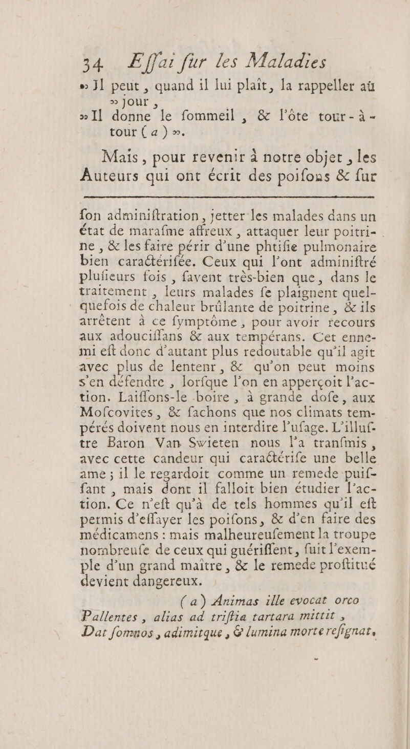 » Jl peut, quand il lui plait, la rappeller aü » Jour » Il donne le fommeil , &amp; l'óte tour- à- tour ( a ) ». Mais , pour revenir à notre objet , les Auteurs qui ont écrit des poifons &amp; fur fon adminiftration , Jetter les malades dans un état de marafme affreux , attaquer leur poitri- ne , &amp; les faire périr d'une phtifie pulmonaire bien caractérifée. Ceux qui l'ont adminiftré plufieurs fois , favent trés-bien que, dans le traitement , leurs malades fe plaignent quel- quefois de chaleur brülante de poitrine, &amp; ils arrétent à ce fymptóme , pour avoir recours aux adouciffans &amp; aux tempérans. Cet enne- mi eft donc d'autant plus redoutable qu'il agit avec plus de lentenr, &amp; qu'on peut moins s'en défendre , lorfque l'on en apperçoit l'ac- tion. Laiffons-le boire , à grande dofe, aux Mof(covites , &amp; fachons que nos climats tem- pérés doivent nous en interdire l'ufage. L'illuf- tre Baron Van Swieten nous l'a tranfmis , avec cette candeur qui caractérife une belle ame; il le regardoit comme un remede puif- fant , mais dont il falloit bien étudier l'ac- tion. Ce n'eft qu'à de tels hommes qu'il eft permis d'effayer les poifons, &amp; d'en faire des médicamens : mais malheureufement la troupe nombreufe de ceux qui guériffent , fuit l'exem- ple d'un grand maître, &amp; le remede proftitué devient dangereux. (a) Animas ille evocat. orco Pallentes , alias ad triffia tartara mittit , Dat fomuos , adimitque , &amp; lumina morte refignat, -