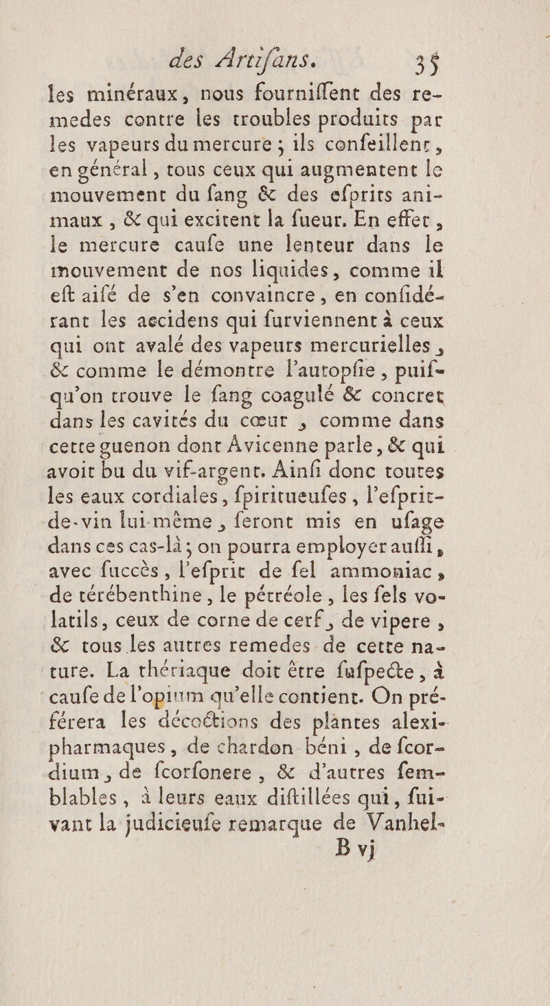 les minéraux, nous fourniffent des re- medes contre les troubles produits par les vapeurs du mercure ; ils confeillenr, en général , tous ceux qui augmentent le mouvement du fang &amp; des efprits ani- maux , &amp; qui excitent la fueur, En effet , le mercure caufe une lenteur dans le mouvement de nos liquides, comme il eft aifé de s'en convaincre , en confidé- rant les aecidens qui furviennent à ceux qui ont avalé des vapeurs mercurielles , &amp; comme le démontre l'autopfie , puif- qu'on trouve le fang coagulé &amp; concret dans les cavités du coeut , comme dans cette guenon dont Ávicenne parle, &amp; qui. avoit bu du vif-argent. Ainfi donc toutes les eaux cordiales, fpiritueufes , l'efprit- de-vin fui-mème , feront mis en ufage dans ces cas-là ; on pourra employer aufli, avec fuccès , l'efpric de fel ammoniac, de térébenthine , le pétréole , les fels vo- latils, ceux de corne de cerf, de vipere , &amp; tous les autres remedes de cette na- ture. La thériaque doit être fufpeéte , à 'caufe de l'opi«m qu'elle contient. On pré- férera les décoétions des plantes alexi- pharmaques , de chardon béni , de fcor- dium, de fcorfonere , &amp; d'autres fem- blables, à leurs eaux diftillées qui, fui- vant la judicieufe remarque de Vanhel-