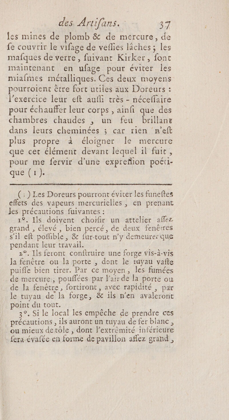 les mines de plomb &amp; de mercure, de fe couvrir le vifage de veflies láches; les maíques de verre, fuivanr Kirker , font maintenant en ufage pour éviter les miafmes métalliques. Ces deux moyens pourroient être fort utiles aux Doreurs : l'exercice leur eft auffi trés - néceffaire pour échauffer leur corps , ainfi que des chambres chaudes , un feu brillane dans leurs cheminées ; car rien ‘n’eft plus propre à éloigner le mercure que cet élément devant lequel il fuit , pour me fervir d'une expreflon poéti- que Cr (:) Les Doreurs pourront éviter les funeftes effets des vapeurs mercurielles , en prenant les précautions fuivantes : 19. Ils doivent choifir un attelier aífez grand , élevé , bien percé, de deux fenètres s’il eft poffible, &amp; fur-tout n'y demeurer que pendant leur travail. 2°. Ils feront conftruire une forge vis-à-vis la fenêtre ou la porte , dont le tuyau vafte puiffe bien tirer. Par ce moyen, les fumées de mercure:, pouffées par Pair de la porte ou de la fenêtre, fortiront , avec rapidité , par le tuyau de la forge, &amp; ils n'en avaleront point du tout. 3?. Si le local les empéche de prendre ces précautions , ils auront un tuyau de fer blanc , ou mieux detóle , dont l'extrémité inférieure fera évafée en forme de pavillon affez grand,