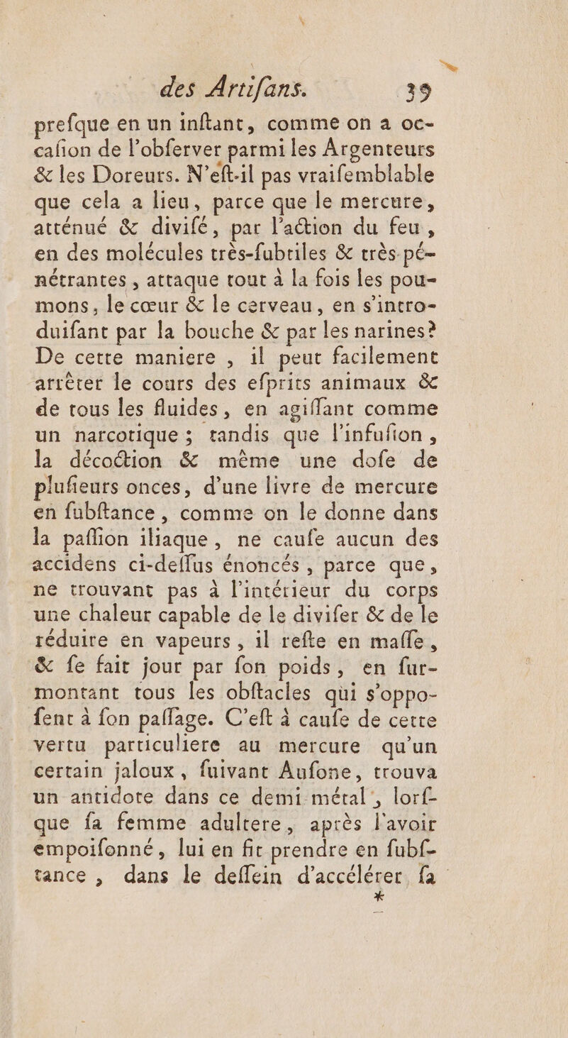 prefque en un inflant, comme on a oc- cafion de l'obferver parmi les Argenteurs &amp; les Doreurs. N'eft.il pas vraifemblable que cela a lieu, parce que le mercure, atténué &amp; divifé, par l’action du feu, en des molécules très-fubriles &amp; trés pé- nétrantes , attaque tout à la fois les pou- mons, le cœur &amp; le cerveau, en s'intro- duifant par la bouche &amp; par les narines? De cette maniere , il peut facilement arrêter le cours des efprits animaux &amp; de tous les fluides, en agiffant comme un narcotique ; tandis que l'infufion , la décocdion &amp; méme une dofe de plufieurs onces, d'une livre de mercure en fubftance , comme on le donne dans la paffion ilaque, ne caufe aucun des accidens ci-delfus énoncés , parce que, ne trouvant pas à l’intérieur du corps une chaleur capable de le divifer &amp; de le réduire en vapeurs , il refte en maffe , &amp; fe fait jour par fon poids, en fur- montant tous les obftacles qui s'oppo- fent à fon palfage. C'eft à caufe de cette vertu particuliere au mercure qu'un certain jaloux, fuivant Aufone, trouva un antidote dans ce demi métal , lorf- que fa femme adultere, après l'avoir empoifonné, lui en fit prendre en fubf- tance , dans le deffein d'accélérer. fa *