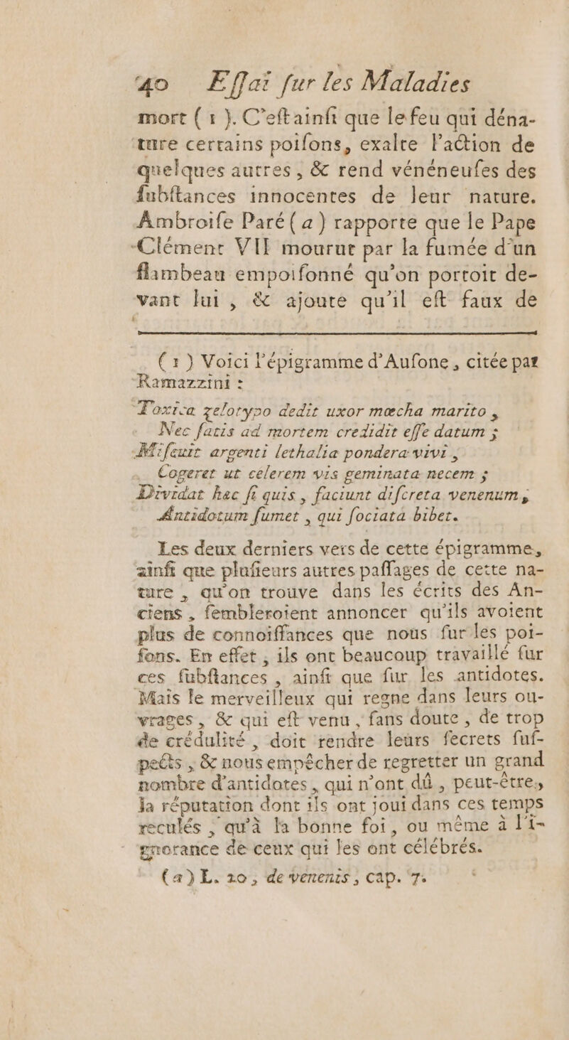 mort ( 1 ). C'eftainfi que lefeu qui déna- ture certains polfons, exalre l'a&amp;ion de quelques autres , &amp; rend vénéneufes des fubftances innocentes de leur nature. Ambroife Paré( a) rapporte que le Pape Clément VIF mourut par la fumée d'un flambeau empoifonné qu'on portoit de- vant lui , &amp; ajoute qu'il eft. faux de ( 1 ) Voici l'épigramme d'Aufone , citée pat Ramazzini : Toxrca zelorypo dedit uxor mecha marito , Nec fatis ad mortem credidit effe datum ; Tifeuit argenti lethalia pondera vivi , Cogeret ut celerem vis geminata necem ; Dividat hac fi quis , faciunt difcreta venenum , Æntidotum fumet , qui fociata bibet. Les deux derniers vers de cette épigramme, ainfi que plufieurs autres paffages de cette na- ture , qu'on trouve dans les écrits des An- ciens , fembleroient annoncer qu'ils avoient plus de connoiffances que nous fur les poi- fons. En effet , ils ont beaucoup travaillé fur ces fübflances , ainft que fur les antidotes. Mais le merveilleux qui regne dans leurs ou- vrages, &amp; qui eft venu , fans doute , de trop de crédulité , doit rendre leürs fecrets fuf- pe&amp;ts , &amp; nous empêcher de regretter un grand nombre d'antidotes , qui n'ont dû, peut-être, ja réputation dont ils ont joui dans ces temps reculés , qu'à la bonne foi, ou même à l'i- grorance de ceux qui les ont célébrés. (a) L. zo, de venenis , cap. 7.